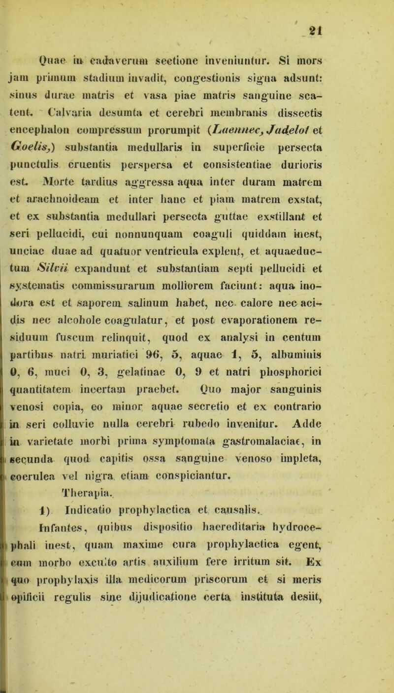 Ouae euihiveruin sectione inveniuntur. Si mors jam primum stadium invadit, conquestionis signa adsunt: sinus durae inatids et vasa piae matris sanguine sca- tent. (-'alvaria desuinta et cerebri membranis dissectis encephalon compressum prorumpit {haennec, Judfilot et Goelisj) substantia medullaris in supcrtieie persecta punctulis craentis perspersa et consistentiae durioris esL Morte tardius aggressa aqua inter duram matrem et arachnoideam et inter hanc et piam matrem exstat, \ et ex substantia medullari persecta guttae exstillant et seri pellucidi, cui nonnunquam coaguli quiddam uiest, unciae duae ad quatuor ventricula explent, et aquaeduc- tum Silcii expandunt et substantiam septi pellucidi et I systematis commissurarum molliorem faciunt: aqua ino- i dora est et saporem salinum habet, nec calore nec aci-* dis nec alcohole coagulatur, et post evaporationem re- ! siduum fuscum relinquit, quod ex analysi in centum 1 partibus natrl muriatici 96, 5, aquae 1, 5, albuminis \ 0, 6, muci 0, 3, gelatinae 0, 9 et natri pliosphorici I quantitatem incertam praebet. Chio major sanguinis I venosi copia, eo minor aquae secretio et ex contrario I in seri colluvie nulla cerebri imbedo invenitur. Adde Ii in varietate morbi prima symptomata giwstromalaciac, in i secunda quod cajiitis ossa sanguine venoso impleta, P coerulea vel nigra etiam conspiciantur. Therapia. 1) Indicatio prophylactica et causalis. Infantes, quibus dispositio haereditaria hydroce- ;( phali inest, quam maxime cura prophylactica egent, I eum morbo exculto artis auxilium fere irritum sit. Ex I quo prophy laxis illa medicorum priscorum et si meris ti opificii regulis sine djjuilicatione certa instituta desiit,