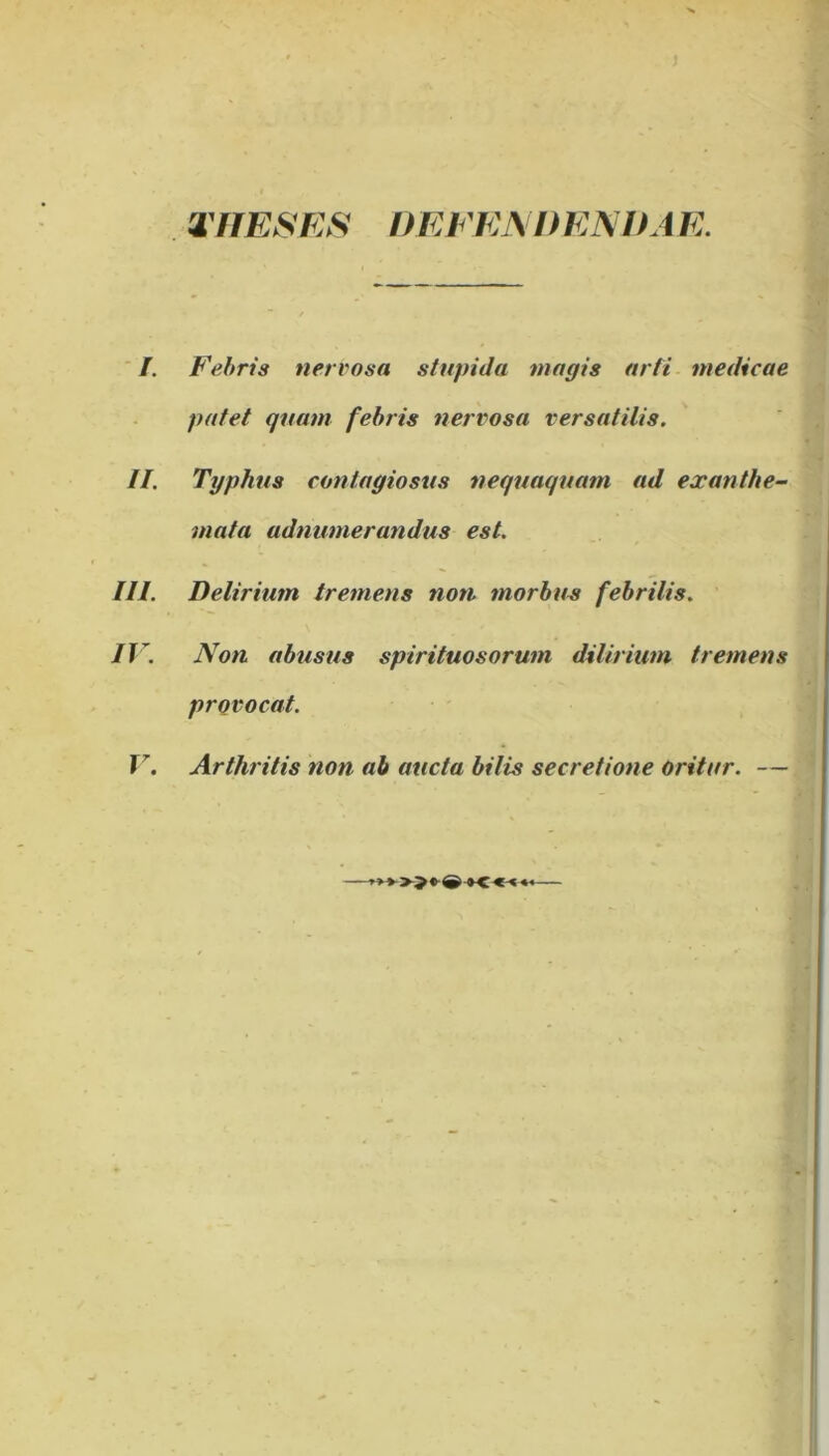 rriESES DEFEMtENDA E. ' I. Febris nervosa stupida magis arti medicae patet quam febris nervosa versatilis. II. Typhus contagiosus nequaquam ad exanthe- mata adnumerandus est. III. Delirium tremens noti morbus febrilis. IV. Non abusus spirituosorum dilirium tremens provocat. T^. Arthritis non ab aucta bilis secretione oritur. —
