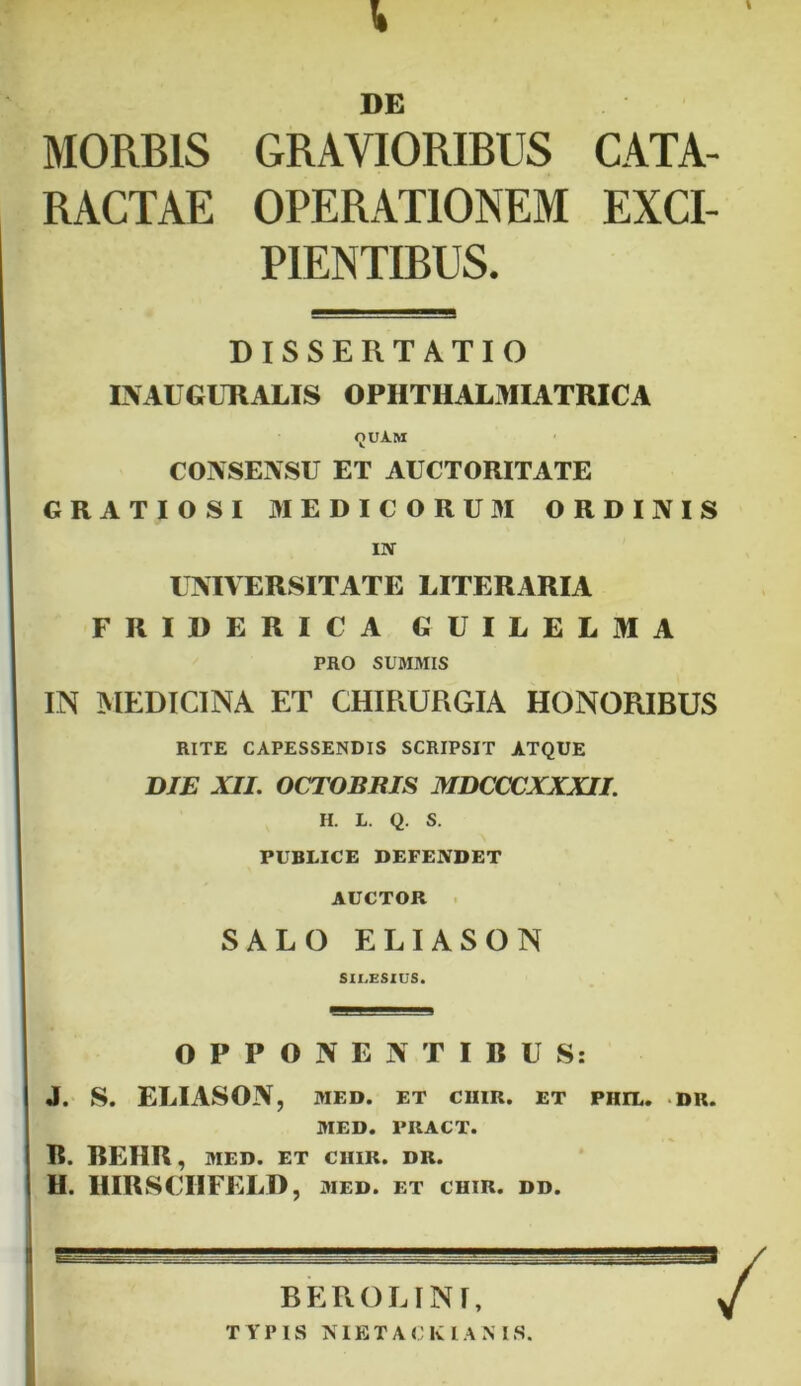 \ DE MORBIS GRAVIORIBUS CATA- RACTAE OPERATIONEM EXCI- PIENTIBUS. DISSERTATIO EVAUGURALIS OPHTHALMIATRICA <juam CONSENSU ET AUCTORITATE GRATIOSI MEDICORUM ORDINIS IN UNIVERSITATE LITERARIA FRIDERICA GUILELMA PRO SUMMIS IN MEDICINA ET CHIRURGIA HONORIBUS RITE CAPESSENDIS SCRIPSIT ATQUE DIE XII. OCTOBRIS MDCCCXXXII. H. L. Q. S. PUBLICE DEFENDET AUCTOR SALO ELIASON SILESIUS. OPPONENTIRUS: J. S. ELIASON, MED. ET C1IIR. ET PHIL. DR. MED. PRACT. R. REHR, MED. ET CIIIR. DR. H. HIRSCIIFELD, med. et chir. dd. BEROLINI,