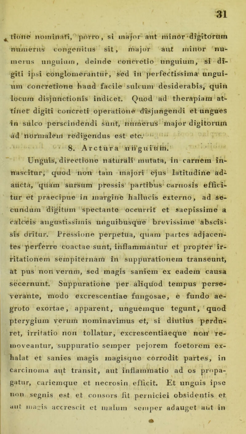 4 ttone nominati, porro, si major aut minor digitorum numerus congenitus sit, major aut minOr nu- merus unguium, deinde concretio unguium, si di- giti ipsi conglomerantur, sed in perfectissima ungui- um Concretione haud facile sulcum desiderabis, quin locum disjunctionis indicet. Quod ad therapiam at- tinet digiti concreti operatione disjungendi et ungues in sulco perscindendi sunt, numerus major digitorum ad normalem redigendus est etc.' 8. Arctura ungunt hi. Unguis, directione naturali mutata, in carnem in- nascitur, quod non tam majori ejus latitudine ad- aucta, quam sursum pfessis partibus carnosis effici- tur et praecipue in margine hallucis externo, ad se- cundum digitum spectante occurrit et saepissime a calcreis angustissimis unguibusque brevissime abscis- sis dritur. Pressione perpetua, quam partes adjacen- tes perferre coactae sunt, inflammantur et propter ir- ritationem sempiternam iu suppurationem transeunt, at pus non verum, sed magis saniem ex eadem causa secernunt. Suppuratione per aliquod teinpus perse- verante, modo excrescentiae fungosae, e fundo ae- groto exortae, apparent, ungueinque tegunt, quod pterygium verum nominavimus et, si diutius perdu- ret, irritatio non tollatur, excrescentiaeque non’ re- moveantur, suppuratio semper pejorem foetorem ex- halat et sanies magis magisque corrodit partes, in carcinoma aqt transit, aut inflammatio ad os propa- gatur, cariemque et necrosin efficit. Et unguis ipse \ ■ • i . non segnis est et consors iil perniciei obsidentis et. aut inanis accrescit et malum semper adauget aut in /