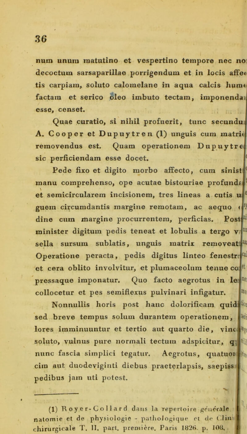 nutn unum matutino et vespertino tempore nec no decoctum sarsaparillae porrigendum et in locis affe< tis carpiam, soluto calomelane in aqua calcis humi factain et serico oleo imbuto tectam, imponenda esse, censet. Quae curatio, si nihil profuerit, tunc secundu A. Cooper et Dupuytren (1) unguis cum matrii removendus est. Quam operationem Dupuytre sic perficiendam esse docet. '£ Pede fixo et digito morbo affecto, cum sinist*' manu comprehenso, ope acutae bistouriae profunde \ et semicircularem incisionem, tres lineas a cutis guein circumdantis margine remotam, ac aequo dine cura margine procurrentem, perficias. Post minister digitum pedis teneat et lobulis a tergo v sella sursum sublatis, unguis matrix removeattj811 Operatione peracta, pedis digitus linteo fenestr.-N et cera oblito involvitur, et plumaceolum tenue co pressaque imponatur. Quo facto aegrotus in le collocetur et pes semiflexus pulvinari infigatur. Nonnullis horis post hanc dolorificam qui sed breve tempus solum durantem operationem, lores imminuuntur et tertio aut quarto die, vine soluto, vulnus pure normali tectum adspicitur, q nunc fascia simplici tegatur. Aegrotus, quatuoi ciin aut. duodeviginti diebus praeterlapsis, saepiss pedibus jam uti potest. (1) Royer-Collard dans la repertoire generale natomie et de physiologie - pathologique et de Clini chirurgicale T. II. part, premiere, Paris 1826. p. 108, V i