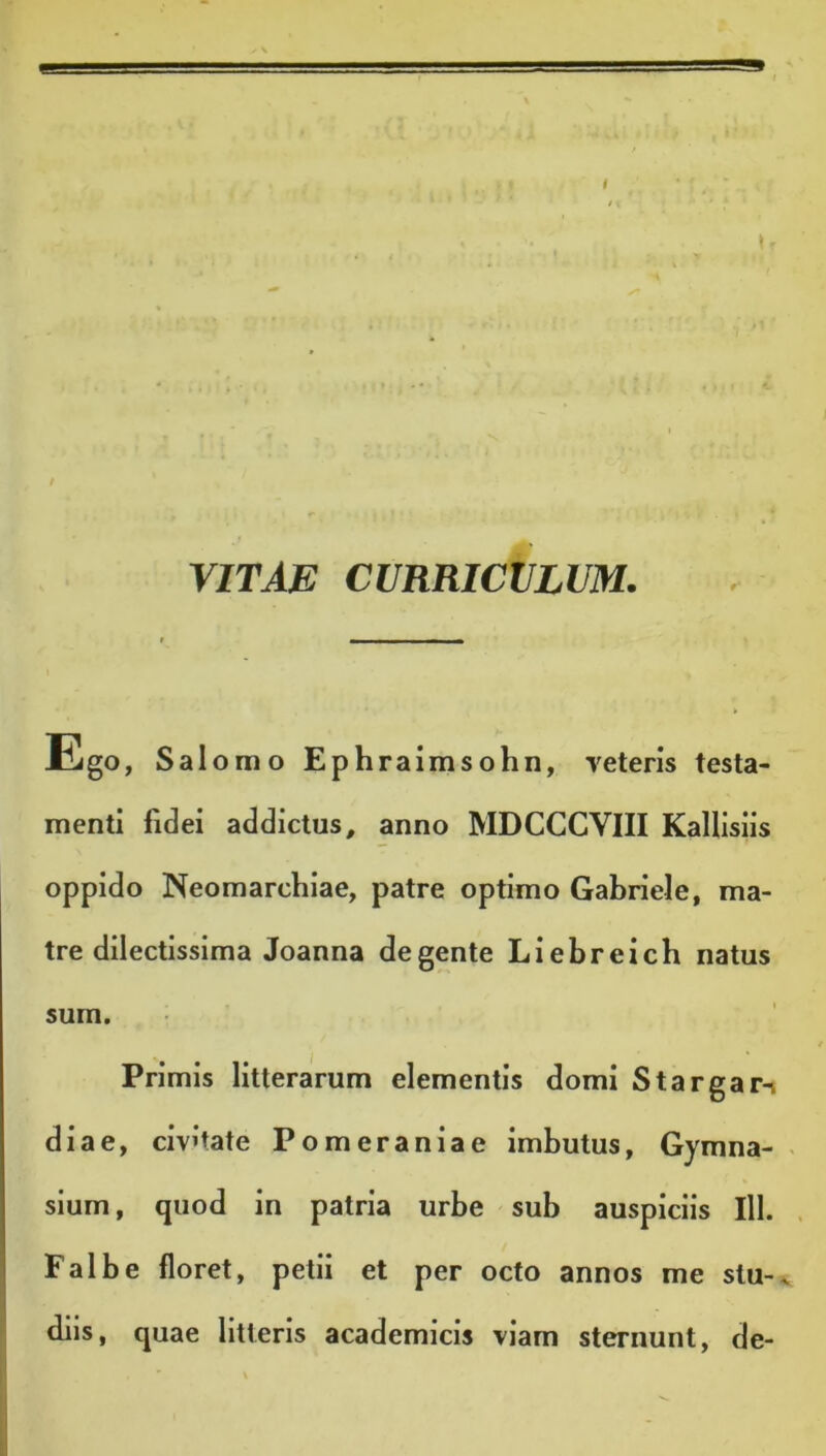 VITAE CURRICULUM. Ego, Salomo Ephraimsohn, reteris testa- menti fidei addictus, anno MDCCCVIII Kallisiis oppido Neomarchiae, patre optimo Gabriele, ma- tre dilectissima Joanna degente Liebreich natus sum. Primis litterarum elementis domi Stargar-i diae, civitate Pomeraniae imbutus, Gymna- sium, quod in patria urbe sub auspiciis 111. Falbe floret, petii et per octo annos me stu-. diis, quae litteris academicis viam sternunt, de-