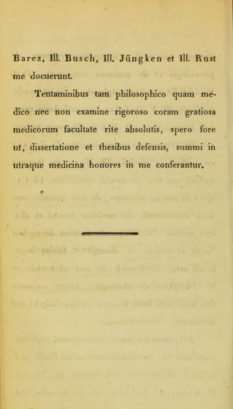 Barez, III. Busch, IJ1. Jiingken et 111. Rust me docuerunt. Tentaminibus tam philosophico quam me- dico nec non examine rigoroso coram gratiosa medicorum facultate rite absolutis, spero fore ut, dissertatione et thesibus defensis, summi in utraque medicina honores in me conferantur* -N, P * / / . • r