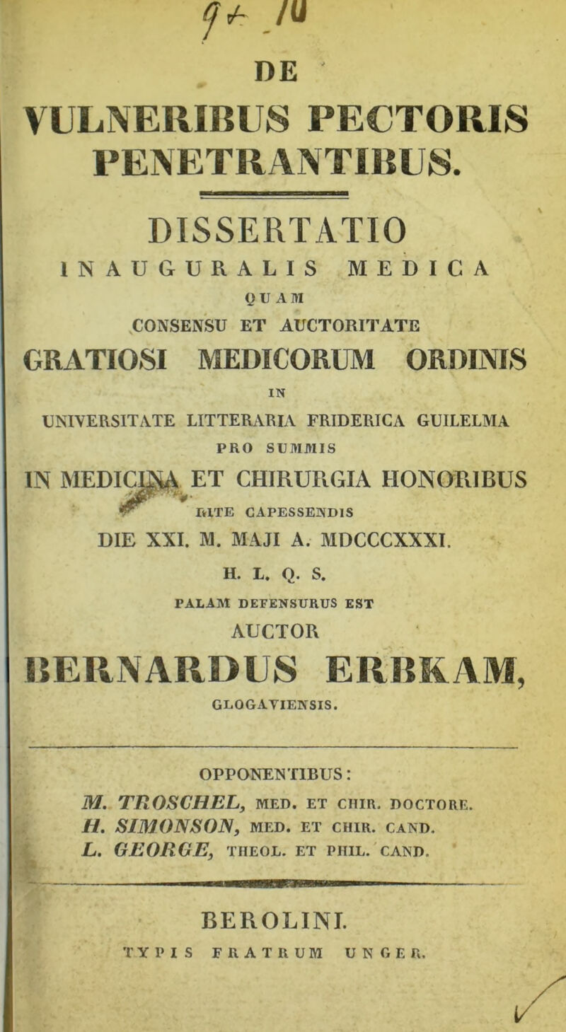 f* /u DE VULNERIBUS PECTORIS PENETRANTIBUS. DISSERTATIO 1NAUGURAHS MEDICA QUAM CONSENSU ET AUCTORITATE GRATIOSI MEDICORUM ORDINIS IN UNIVERSITATE LITTERARIA FRIDERICA GUILELMA PRO SUMMIS IN MEDICER ET CHIRURGIA HONORIBUS RITE CAPESSENDIS DIE XXI. M. MAJI A. MDCCCXXXI, H. L. Q. S. PALAM DEFENSURUS EST AUCTOR BERNARDUS ERBKAM, GLOGAVIENSIS. OPPONENTIBUS: M. TROSCHEL, med. et chir. doctore. H. SIMONSON, MED. ET CIIIR. cand. L. GEORGE, tiieol. et piiil. cand. BEROLINI. TYPIS FRATRUM UNGE R.