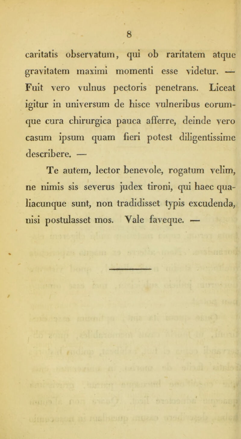 caritatis observatum, qui ob raritatem atque gravitatem maximi momenti esse videtur. — Fuit vero vulnus pectoris penetrans. Liceat igitur in universum de hisce vulneribus eorum- que cura chirurgica pauca afferre, deinde vero casum ipsum quam fieri potest diligentissime describere. — Te autem, lector benevole, rogatum velim, ne nimis sis severus judex tironi, qui haec qua- liacunque sunt, non tradidisset typis excudenda, nisi postulasset mos. Yale faveque. — i •*