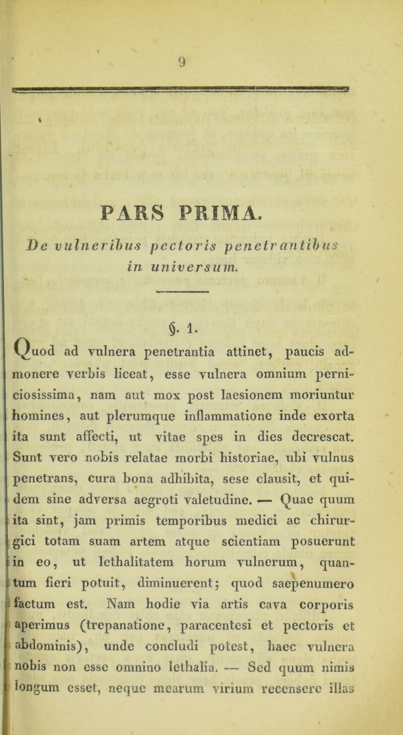 s PARS PRIMA. De vulneribus pectoris penetrantibus in universum. t §• 1. Quod ad vulnera penetrantia attinet, paucis ad- monere verbis liceat, esse vulnera omnium perni- ciosissima, nam aut mox post laesionem moriuntur homines, aut plerumque inflammatione inde exorta ita sunt affecti, ut vitae spes in dies decrescat. Sunt vero nobis relatae morbi historiae, ubi vulnus penetrans, cura bona adhibita, sese clausit, et qui- dem sine adversa aegroti valetudine. — Quae quum ita sint, jam primis temporibus medici ac chirur- gici totam suam artem atque scientiam posuerunt in eo, ut lethalitatem horum vulnerum, quan- tum fieri potuit, diminuerent; quod saepenumero factum est. Nam hodie via artis cava corporis aperimus (trepanatione, paracentesi et pectoris et abdominis), unde concludi potest, haec vulnera nobis non esse omnino lethalia. — Sed quum nimis longum esset, neque mearum virium recensere illas