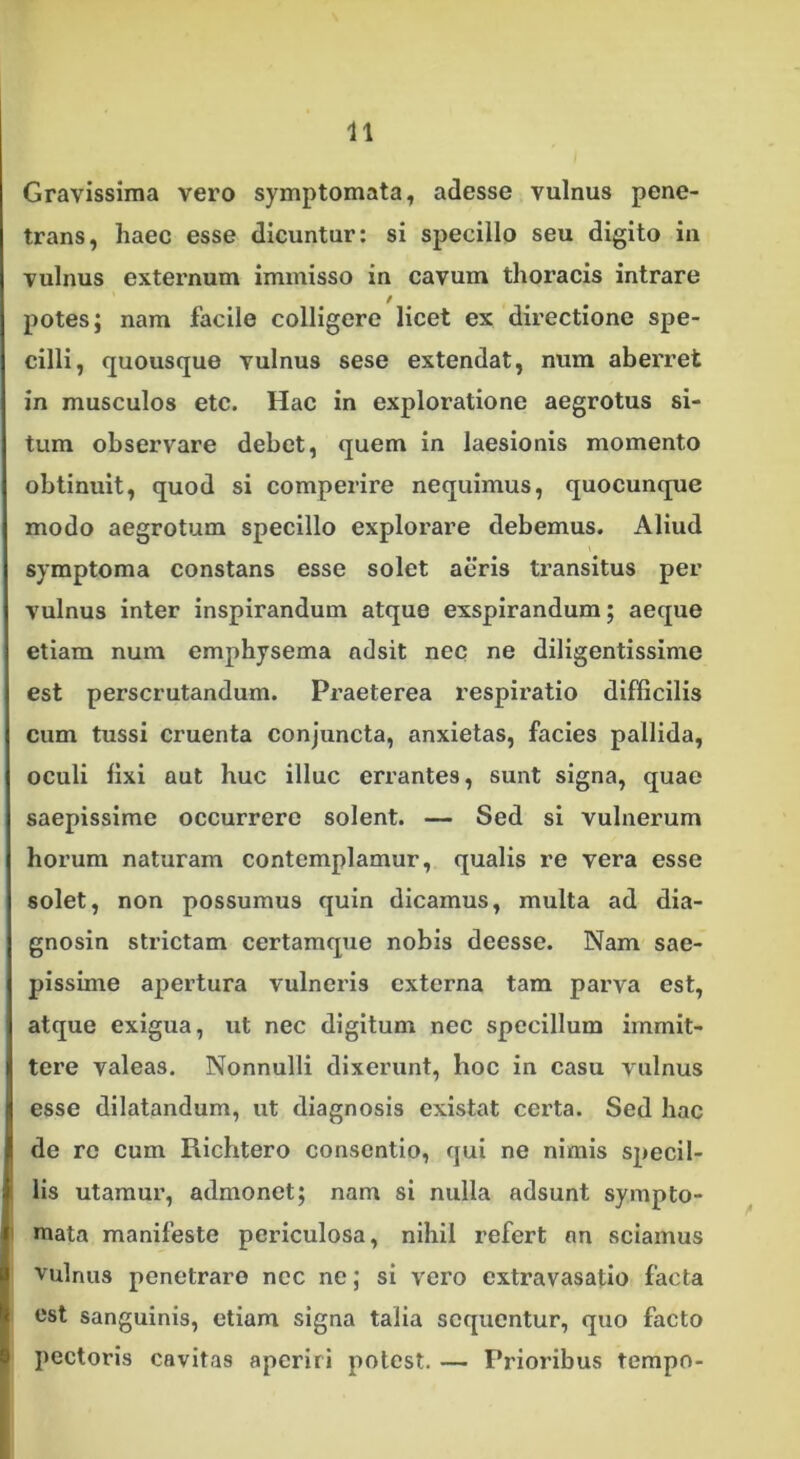 Gravissima vero symptomata, adesse vulnus pene- trans, haec esse dicuntur: si specillo seu digito in vulnus externum immisso in cavum thoracis intrare / potes; nam facile colligere licet ex directione spe- cilli, quousque vulnus sese extendat, num aberret in musculos etc. Hac in exploratione aegrotus si- tum observare debet, quem in laesionis momento obtinuit, quod si comperire nequimus, quocunque modo aegrotum specillo explorare debemus. Aliud symptoma constans esse solet aeris transitus per vulnus inter inspirandum atque exspirandum; aeque etiam num emphysema adsit nec ne diligentissime est perscrutandum. Praeterea respiratio difficilis cum tussi cruenta conjuncta, anxietas, facies pallida, oculi fixi aut huc illuc errantes, sunt signa, quae saepissime occurrere solent. — Sed si vulnerum horum naturam contemplamur, qualis re vera esse solet, non possumus quin dicamus, multa ad dia- gnosin strictam certamque nobis deesse. Nam sae- pissime apertura vulneris externa tam parva est, atque exigua, ut nec digitum nec specillum immit- tere valeas. Nonnulli dixerunt, hoc in casu vulnus esse dilatandum, ut diagnosis existat certa. Sed hac de rc cum Richtero consentio, qui ne nimis specil- lis utamur, admonet; nam si nulla adsunt sympto- mata manifeste periculosa, nihil refert an sciamus vulnus penetrare nec ne; si vero extravasatio facta est sanguinis, etiam signa talia sequentur, quo facto pectoris cavitas aperiri potest. — Prioribus tempo-