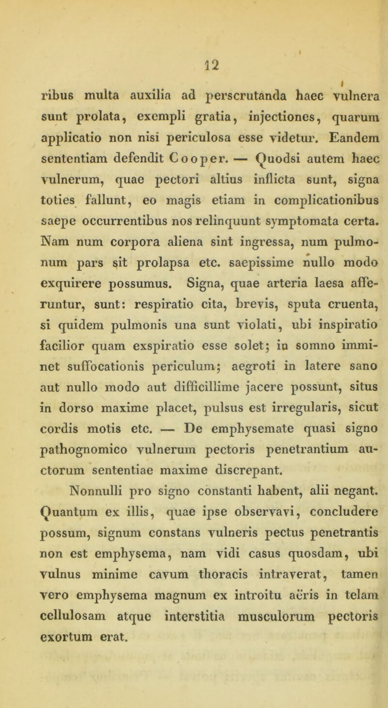 I ribus multa auxilia ad perscrutanda haec vulnera sunt prolata, exempli gratia, injectiones, quarum applicatio non nisi periculosa esse videtur. Eandem sententiam defendit Cooper. — Ouodsi autem haec vulnerum, quae pectori altius inflicta sunt, signa toties fallunt, eo magis etiam in complicationibus saepe occurrentibus nos relinquunt symptomata certa. Nam num corpora aliena sint ingressa, num pulmo- num pars sit prolapsa etc. saepissime nullo modo exquirere possumus. Signa, quae arteria laesa affe- runtur, sunt: respiratio cita, brevis, sputa cruenta, si quidem pulmonis una sunt violati, ubi inspiratio facilior quam exspiratio esse solet; in somno immi- net suffocationis periculum; aegroti in latere sano aut nullo modo aut difficillime jacere possunt, situs in dorso maxime placet, pulsus est irregularis, sicut cordis motis etc. — De emphysemate quasi signo pathognomico vulnerum pectoris penetrantium au- ctorum sententiae maxime discrepant. Nonnulli pro signo constanti habent, alii negant. Quantum ex illis, quae ipse observavi, concludere possum, signum constans vulneris pectus penetrantis non est emphysema, nam vidi casus quosdam, ubi vulnus minime cavum thoracis intraverat, tamen vero emphysema magnum ex introitu aeris in telam cellulosam atque interstitia musculorum pectoris exortum erat.