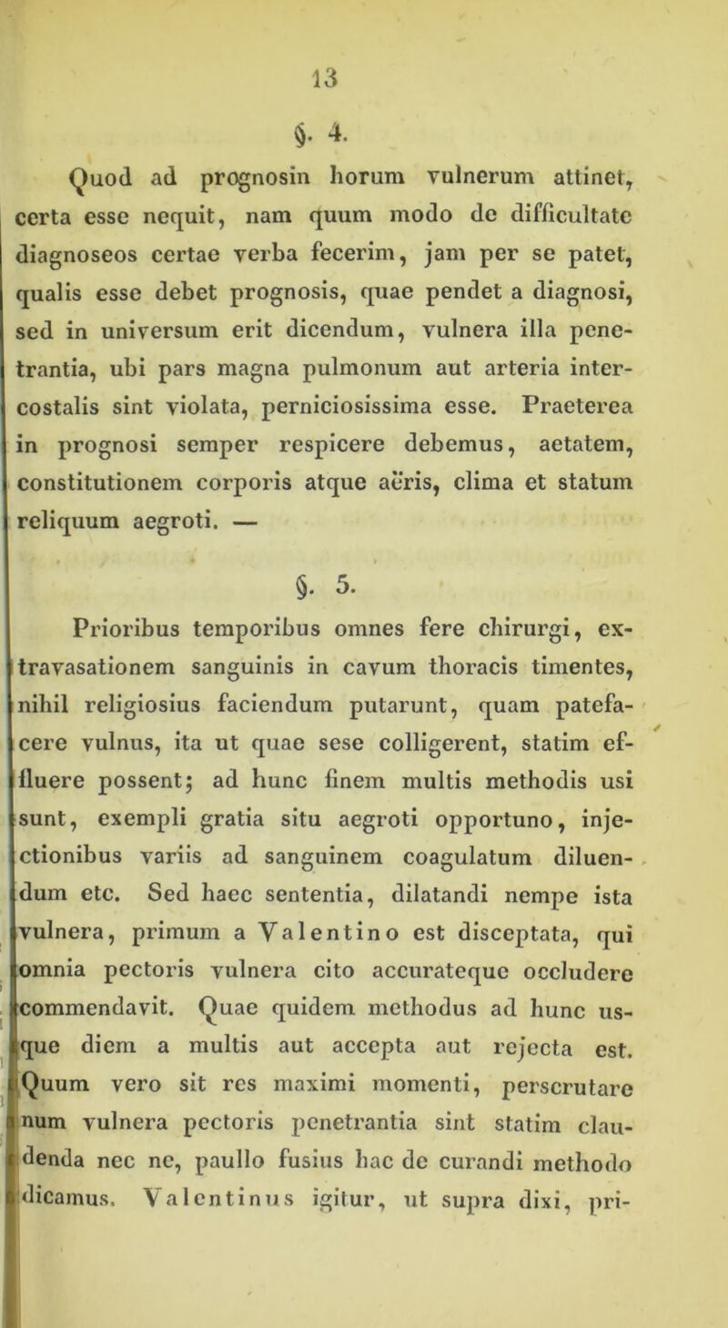 §• 4. Quod ad prognosin horum vulnerum attinet, certa esse nequit, nam quum modo de difficultate diagnoseos certae verba fecerim, jam per se patet, qualis esse debet prognosis, quae pendet a diagnosi, sed in universum erit dicendum, vulnera illa pene- trantia, ubi pars magna pulmonum aut arteria inter- costalis sint violata, perniciosissima esse. Praeterea in prognosi semper respicere debemus, aetatem, constitutionem corporis atque aeris, clima et statum reliquum aegroti. — §. 5. Prioribus temporibus omnes fere chirurgi, ex- travasationem sanguinis in cavum thoracis timentes, nihil religiosius faciendum putarunt, quam patefa- cere vulnus, ita ut quae sese colligerent, statim ef- fluere possent; ad hunc finem multis methodis usi sunt, exempli gratia situ aegroti opportuno, inje- ctionibus variis ad sanguinem coagulatum diluen- dum etc. Sed haec sententia, dilatandi nempe ista vulnera, primum a Valentino est disceptata, qui omnia pectoris vulnera cito accurateque occludere commendavit. Quae quidem methodus ad hunc us- que diem a multis aut accepta aut rejecta est. Quum vero sit res maximi momenti, perscrutare num vulnera pectoris penetrantia sint statim clau- denda nec ne, paullo fusius hac de curandi methodo I dicamus, Valentinos igitur, ut supra dixi, pri-