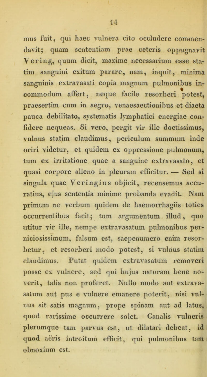 mus fuit, qui haec vulnera cito occludere commen- davit; quam sententiam prae ceteris oppugnavit Vering, quum dicit, maxime necessarium esse sta- tim sanguini exitum parare, nam, inquit, minima sanguinis extravasati copia magnum pulmonibus in- commodum affert, neque facile resorberi potest, praesertim cum in aegro, venaesaectionibus et diaeta pauca debilitato, systematis lymphatici energiae con- fidere nequeas. Si vero, pergit vir ille doctissimus, vulnus statim claudimus, periculum summum inde oriri videtur, et quidem ex oppressione pulmonum, tum ex irritatione quae a sanguine extravasato, et quasi corpore alieno in pleuram efficitur. — Sed si singula quae Veringius objicit, recensemus accu- ratius, ejus sententia minime probanda evadit. Nam primum ne verbum quidem de haemorrhagiis toties occurrentibus facit; tum argumentum illud, quo utitur vir ille, nempe extravasatum pulmonibus per- niciosissimum, falsum est, saepenumero enim resor- betur, et resorberi modo potest, si vulnus statim claudimus. Putat quidem extravasatum removeri posse ex vulnere, sed qui hujus naturam bene no- verit, talia non proferet. Nullo modo aut extrava- satum aut pus e vulnere emanere poterit, nisi vul- nus sit satis magnum, prope spinam aut ad latus, quod rarissime occurrere solet. Canalis vulneris plerumque tam parvus est, ut dilatari debeat, id quod aeris introitum efficit, qui pulmonibus tam obnoxium est.