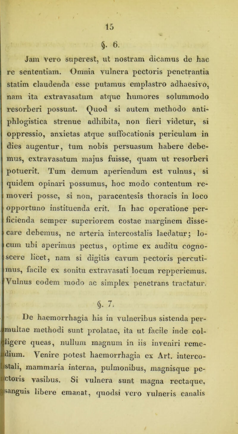 §. t). Jam vero superest, ut nostram dicamus de hac re sententiam. Omnia vulnera pectoris penetrantia stalirn claudenda esse putamus emplastro adhaesivo, nam ita extravasatum atque humores solummodo resorberi possunt. Quod si autem methodo anti- phlogistica strenue adhibita, non lieri videtur, si oppressio, anxietas atque suffocationis periculum in dies augentur, tum nobis persuasum habere debe- mus, extravasatum majus fuisse, quam ut resorberi potuerit. Tum demum aperiendum est vulnus, si quidem opinari possumus, hoc modo contentum re- moveri posse, si non, paracentesis thoracis in loco opportuno instituenda erit. In hac operatione per- ficienda semper superiorem costae marginem disse- care debemus, ne arteria intercostalis laedatur; lo- cum ubi aperimus pectus, optime ex auditu cogno- scere licet, nam si digitis cavum pectoris percuti- mus, facile ex sonitu extravasati locum repperiemus. Vulnus eodem modo ac simplex penetrans tractatur. 5. 7. De haemorrhagia his in vulneribus sistenda per- multae methodi sunt prolatae, ita ut facile inde col- ligere queas, nullum magnum in iis inveniri reme- ndium. Venire potest haemorrhagia ex Art. interco- tistali, mammaria interna, pulmonibus, magnisque pe- Ictons vasibus. Si vulnera sunt magna rectaque, Jl>anguis libere emanat, quodsi vero vulneris canalis