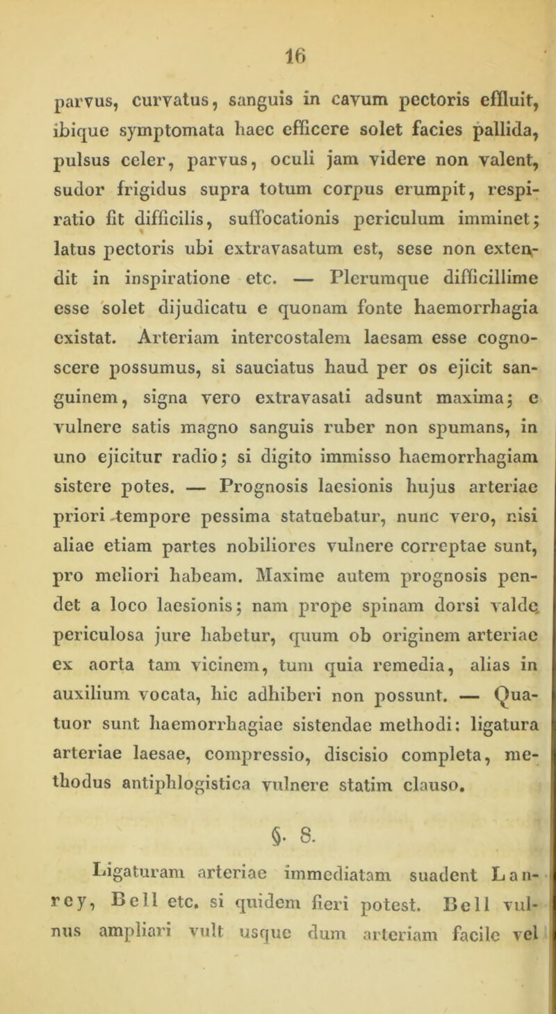 parvus, curvatus, sanguis in cavum pectoris effluit, ibique symptomata haec efficere solet facies pallida, pulsus celer, parvus, oculi jam videre non valent, sudor frigidus supra totum corpus erumpit, respi- ratio fit difficilis, suffocationis periculum imminet; latus pectoris ubi extravasatum est, sese non exten- dit in inspiratione etc. — Plerumque difficillime esse solet dijudicatu e quonam fonte haemorrhagia existat. Arteriam intercostalem laesam esse cogno- scere possumus, si sauciatus haud per os ejicit san- guinem, signa vero extravasati adsunt maxima; c vulnere satis magno sanguis ruber non spumans, in uno ejicitur radio; si digito immisso haemorrhagiam sistere potes. — Prognosis laesionis hujus arteriae priori -tempore pessima statuebatur, nunc vero, nisi aliae etiam partes nobiliores vulnere correptae sunt, pro meliori habeam. Maxime autem prognosis pen- det a loco laesionis; nam prope spinam dorsi valde, periculosa jure habetur, quum ob originem arteriae ex aorta tam vicinem, tum quia remedia, alias in auxilium vocata, hic adhiberi non possunt. — Qua- tuor sunt haemorrhagiae sistendae methodi: ligatura arteriae laesae, compressio, discisio completa, me- thodus antiphlogistica vulnere statim clauso. 5- 8. Ligaturam arteriae immediatam suadent Lan- rey, Bell etc. si quidem fieri potest. Bell vul- nus ampliari vult usque dum arteriam facile vel