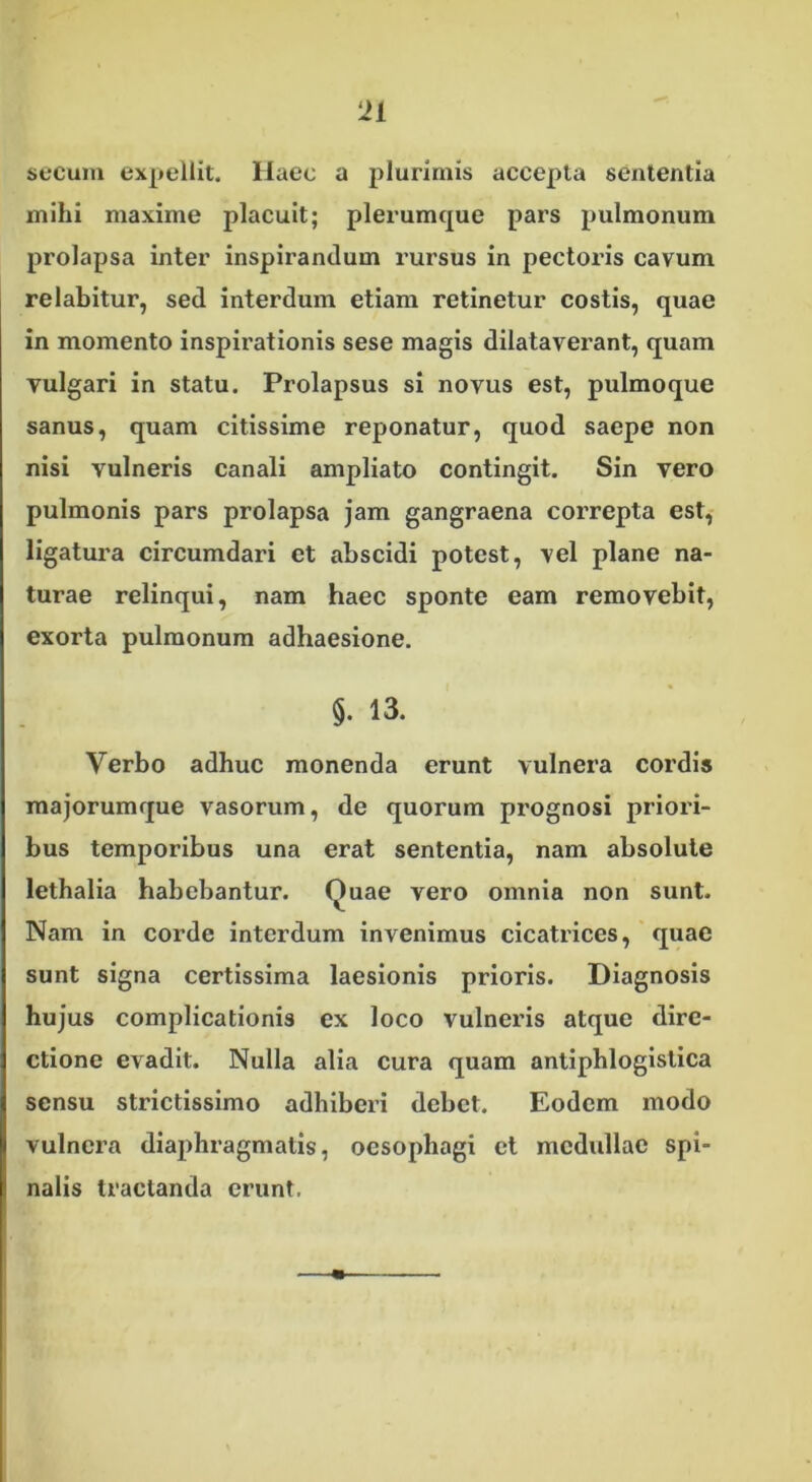 secuin expellit. Haec a plurimis accepta sententia mihi maxime placuit; plerumque pars pulmonum prolapsa inter inspirandum rursus in pectoris cavum relabitur, sed interdum etiam retinetur costis, quae in momento inspirationis sese magis dilataverant, quam vulgari in statu. Prolapsus si novus est, pulmoque sanus, quam citissime reponatur, quod saepe non nisi vulneris canali ampliato contingit. Sin vero pulmonis pars prolapsa jam gangraena correpta est, ligatura circumdari et abscidi potest, vel plane na- turae relinqui, nam haec sponte eam removebit, exorta pulmonum adhaesione. $. 13. Verbo adhuc monenda erunt vulnera cordis majorumque vasorum, de quorum prognosi priori- bus temporibus una erat sententia, nam absolute lethalia habebantur. Ouae vero omnia non sunt. Nam in corde interdum invenimus cicatrices, quae sunt signa certissima laesionis prioris. Diagnosis hujus complicationis ex loco vulneris atque dire- ctione evadit. Nulla alia cura quam antiphlogislica sensu strictissimo adhiberi debet. Eodem modo vulnera diaphragmatis, oesophagi et medullae spi- nalis tractanda erunt.