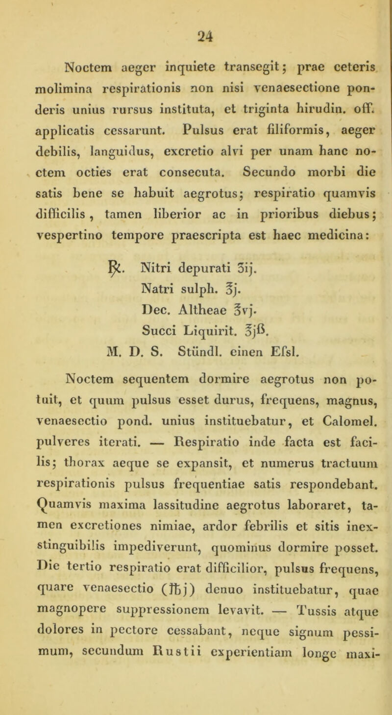 Noctem aeger inquiete transegit; prae ceteris molimina respirationis non nisi yenaesectione pon- deris unius rursus instituta, et triginta hirudin. off. applicatis cessarunt. Pulsus erat filiformis, aeger debilis, languidus, excretio alvi per unam hanc no- ctem octies erat consecuta. Secundo morbi die satis bene se habuit aegrotus; respiratio quamvis difficilis, tamen liberior ac in prioribus diebus; vespertino tempore praescripta est haec medicina: Noctem sequentem dormire aegrotus non po- tuit, et quum pulsus esset durus, frequens, magnus, venaesectio pond. unius instituebatur, et Calomel. pulveres iterati. — Respiratio inde facta est faci- lis; thorax aeque se expansit, et numerus tractuum respirationis pulsus frequentiae satis respondebant. Quamvis maxima lassitudine aegrotus laboraret, ta- men excretiones nimiae, ardor febrilis et sitis inex- stinguibilis impediverunt, quominus dormire posset. Die tertio respiratio erat difficilior, pulsus frequens, quare venaesectio (Jtj) denuo instituebatur, quae magnopere suppressionem levavit. — Tussis atque dolores in pectore cessabant, neque signum pessi- mum, secundum Rustii experientiam longe maxi- 1^. Nitri depurati 5ij. Natri sulph. oj. Dec. Altheae §vj. Succi Liquirit. ojfi. M. D. S. Stiindl. einen Efsl.