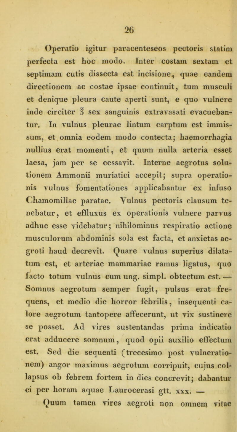 Operatio igitur paracenteseos pectoris statim perfecta est hoc modo. Inter costam sextam et septimam cutis dissecta est incisione, quae eandem directionem ac costae ipsae continuit, tum musculi et denique pleura caute aperti sunt, e quo vulnere inde circiter 5 sex sanguinis extravasati evacueban- tur. In vulnus pleurae lintum carptum est immis- sum, et omnia eodem modo contecta; haemorrhagia nullius erat momenti, et quum nulla arteria esset laesa, jam per se cessavit. Interne aegrotus solu- tionem Ammonii muriatici accepit; supra operatio- nis vulnus fomentationes applicabantur ex infuso Chamomillae paratae. Vulnus pectoris clausum te- nebatur, et effluxus ex operationis vulnere parvus adhuc esse videbatur; nihilominus respiratio actione musculorum abdominis sola est facta, et anxietas ae- groti haud decrevit. Quare vulnus superius dilata- tum est, et arteriae mammariae ramus ligatus, quo facto totum vulnus cum ung. simpl. obtectum est. — Somnus aegrotum semper fugit, pulsus erat fre- quens, et medio die horror febrilis, insequenti ca- lore aegrotum tantopere affecerunt, ut vix sustinere se posset. Ad vires sustentandas prima indicatio erat adducere somnum, quod opii auxilio effectum est. Sed die sequenti (trecesimo post vulneratio- nem) angor maximus aegrotum corripuit, cujus col- lapsus ob febrem fortem in dies concrevit; dabantur ei per horam aquae Laurocerasi gtt. xxx. Quum tamen vires aegroti non omnem vitae