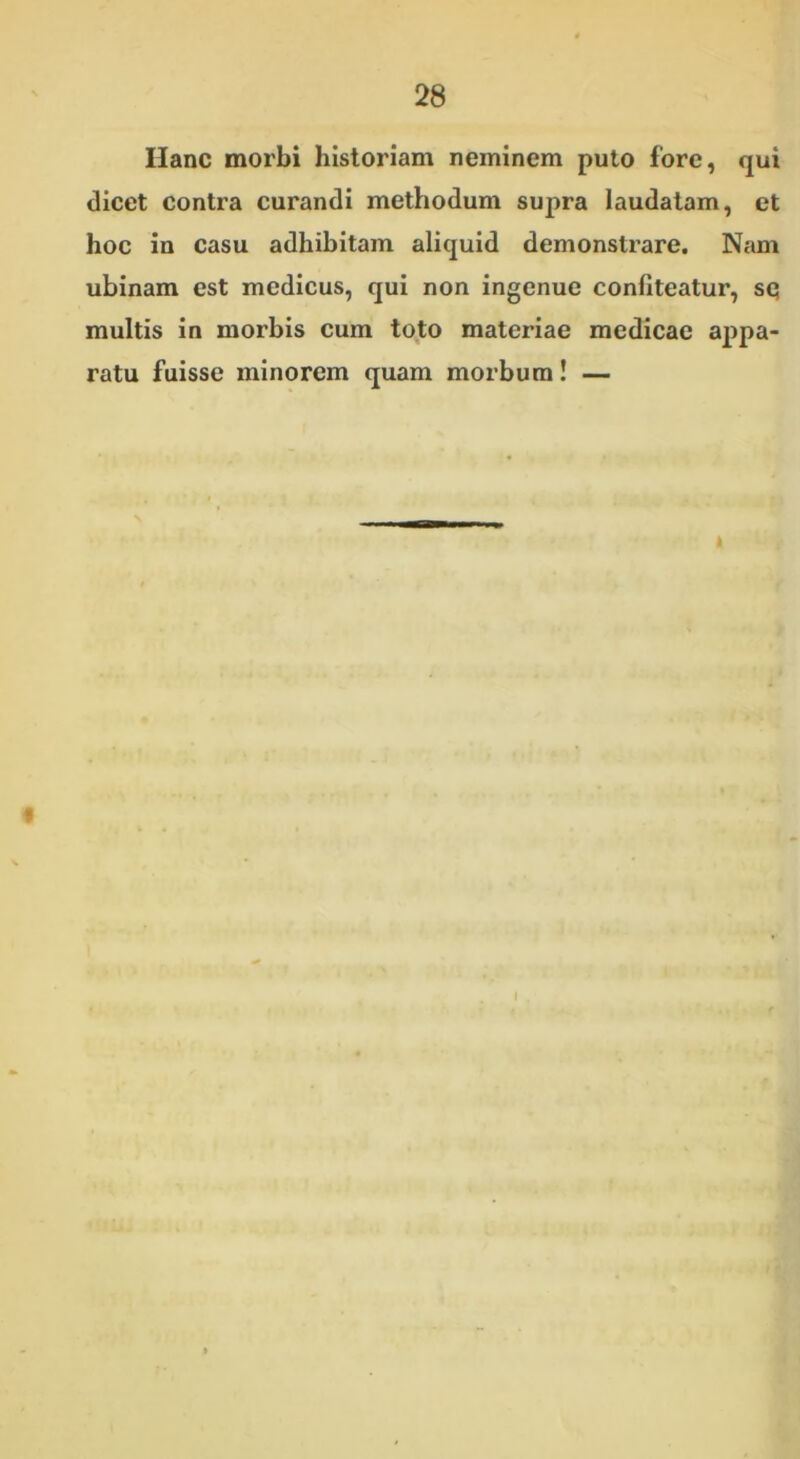 Hanc morbi historiam neminem puto fore, qui dicet contra curandi methodum supra laudatam, et hoc in casu adhibitam aliquid demonstrare. Nam ubinam est medicus, qui non ingenue confiteatur, sq multis in morbis cum toto materiae medicae appa- ratu fuisse minorem quam morbum! — i