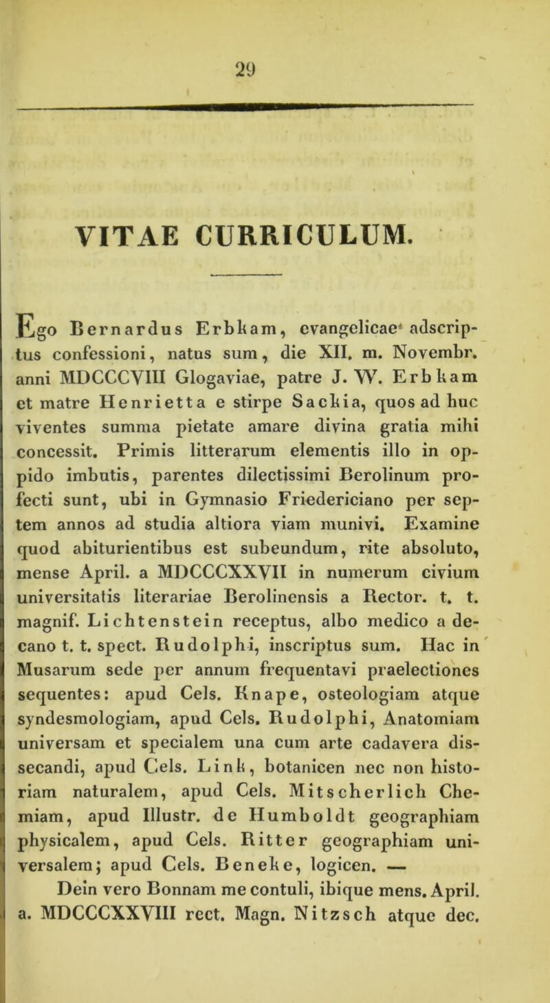 VITAE CURRICULUM. Ego Rernardus Erbkam, evangelicae* adscrip- tus confessioni, natus sum, die XII. m. Novembr. anni MDCCCVIII Glogaviae, patre J. W. Erbham et matre Henrietta e stirpe Sacbia, quos ad huc viventes summa pietate amare divina gratia mihi concessit. Primis litterarum elementis illo in op- pido imbutis, parentes dilectissimi Berolinum pro- fecti sunt, ubi in Gymnasio Friedericiano per sep- tem annos ad studia altiora viam munivi. Examine quod abiturientibus est subeundum, rite absoluto, mense April. a MDCCCXXYII in numerum civium universitatis literariae Berolinensis a Rector, t. t. magnif. Lichtenstein receptus, albo medico a de- cano t. t. spect. Rudolphi, inscriptus sum. Hac in Musarum sede per annum frequentavi praelectiones sequentes: apud Ceis. Knape, osteologiam atque syndesmologiam, apud Ceis. Rudolphi, Anatomiam universam et specialem una cum arte cadavera dis- secandi, apud Geis. Linis, botanicen nec non histo- riam naturalem, apud Ceis. Mitscherlich Che- miam, apud Illustr. de Humboldt geographiam physicalem, apud Ceis. Ritter geographiam uni- versalem; apud Ceis. Beneke, logicen. — Dein vero Bonnam me contuli, ibique mens. April. . a. MDCCCXXVIII rect. Magn. Nitzsch atque dec.