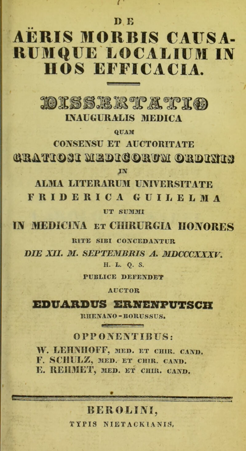 f D.K AERIS MORBIS CAUSA- RUMQUE I.OCALIUM IN HOS EFFICACIA. tVAUGURAUS fllEDICA QUAM CONSENSU ET AUCTORITATE JN ALMA LITERARUM UNIVERSITATE FRIDERICA GUILELAIA UT SUMMI m MEDICINA ET CHIRURGIA HONORES UlTE SIBI COWCEDAIVTUR DIE XJL M. SEPTEMBRIS A. MDCCCXXXV. H. L. Q. S. PUBLICE DEFENDET AUCTOR EDUARDUS ERNENPUTSCK RHENANO-BORUSSUS. OPPONENTIBUS: W. LEIINIIOFF, MED. ET ciim. cand. F. SCIIULZ, MED. ET CllIR. CAND. E. REllMET, MED. ET ciim. cand. REROLIN5, TYPIS NIET ACKIANIS. I