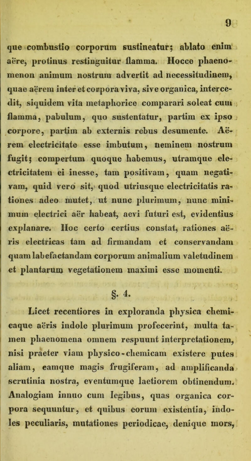 que •combustio corporum sustineatur; ablato enim' aere, protinus restinguitur flamma. Hocco pbaeno> mcnon animum nostrum advertit ad necessitudinem, quae aerem interet coaporaviva, sive organica, interce- dit, siquidem vita metaphorice comparari soleat cum flamma, pabulum, quo sustentatur, partim ex ipso corporo, partim ab externis rebus desumente. Ae- rem electricitate esse imbutam, neminem nostrum fugit; compertum quoque habemus, utramque ele- ctricitatem ei inesse, tam positivam, quam negati- vam, quid vero sit,> quod utriusque electricitatis ra- tiones adeo mutet,, ut nunc plurimum, nunc mini- muin electrici aer habeat, aevi futuri est, evidentius explanare. Hoc certo certius constat^ rationes ae- ris electricas tam ad Armandam et conservandam quam labefactandam corporum animalium valetudinem et plantarum vegetationem maximi esse momenti. §. 4. Licet recentiores in exploranda physica chemi- caque aeris indole plurimum profecerint, multa ta- men phaenomena omnem respuunt interpretationem, I nisi praeter viam physico-chemicam existcre putes 1 aliam, camque magis frugiferam, ad amplificanda 1 scrutinia nostra, eventum que laetiorem obtinendum. Analogiam innuo cum legibus, quas organica cor- pora sequuntur, et quibus eorum existentia, indo- les peculiaris, mutationes periodicae, denique mors,