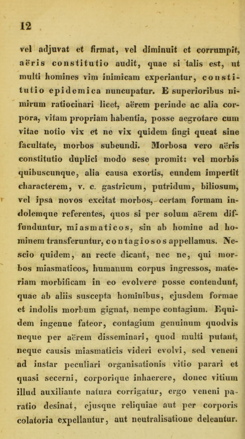 vel adjuvat et firmat, vel diminuit et corrumpit, aeris constitutio audit, quae si 'talis est, ut multi homines vim inimicam experiantur, consti- tutio epidemica nuncupatur. E superioribus ni- mirum ratiocinari licet, aerem perinde ac alia cor- pora, vitam propriam habentia, posse aegrotare cum vitae notio vix et ne vix quidem tingi queat sine facultate, morbos subeundi. Morbosa vero aeris constitutio duplici modo seso promit: vel morbis quibuscunque, alia causa exortis, eundem impertit characterem, v. c. gastricum, putridum, biliosum, r vel ipsa novos excitat morbos,-certam formam in- dolemque referentes, quos si per solum aerem dif- funduntur, miasmaticos, sin ab homine ad ho- minem transferuntur, contagiosos appellamus. Ne- scio quidem, an recte dicant, nec ne, qui mor- bos miasmaticos, humanum corpus ingressos, mate- riam raorbificam in eo evolvere posse contendunt, quae ab aliis suscepta hominibus, ejusdem formae ct indolis morbum gignat, nempe contagium. Equi- dem ingenue fateor, contagium genuinum quodvis neque per atirem disseminari, quod multi putant, neque causis miasinaticis videri evolvi, sed veneni ad instar peculiari organisationis vitio parari et quasi secerni, corporique inhaerere, donec vitium illud auxiliante natura corrigatur, ergo veneni pa- ratio desinat, ejusque reliquiae aut per corporis colatoria expellantur, aut noutralisatione deleantur.