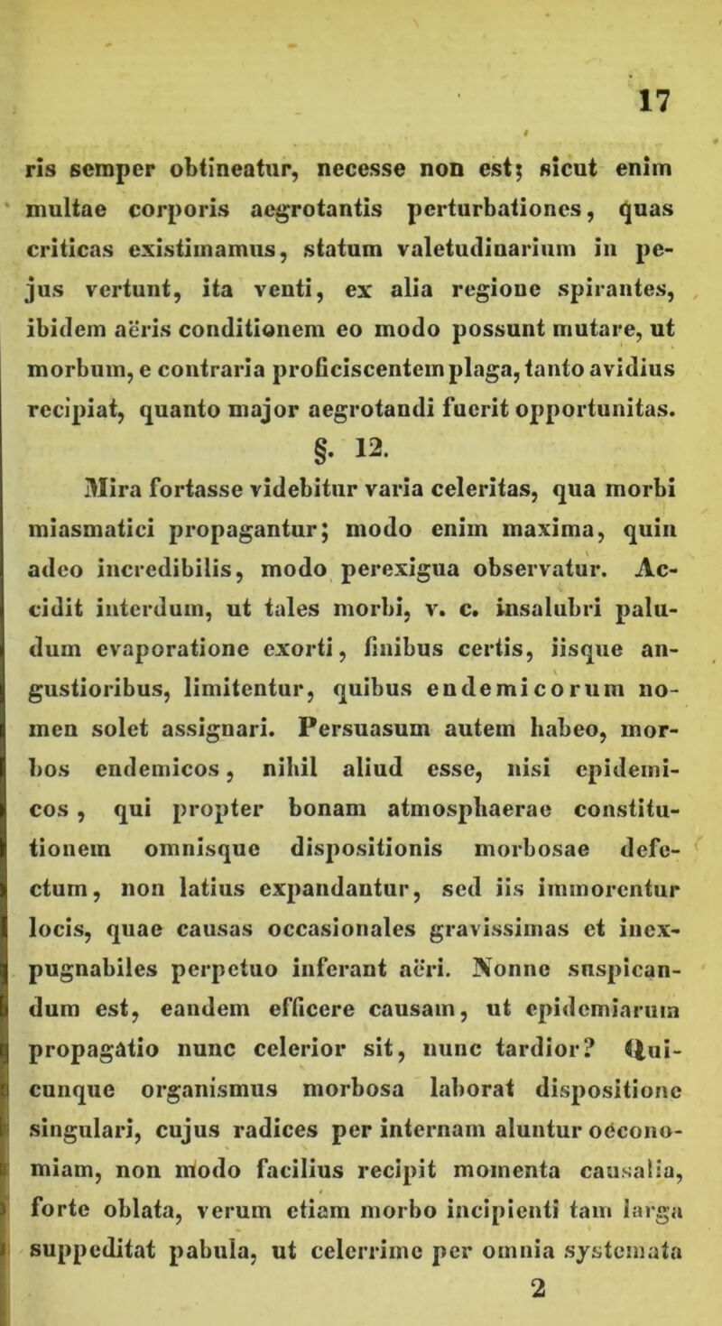 ris semper obtineatur, necesse non estj sicut enim • multae corporis aegrotantis perturbationes, ^uas criticas existimamus, statum valetudinarium in pe- jus vertunt, ita venti, ex alia regione spirantes, ibidem aeris conditionem eo modo possunt mutare, ut morbum, e contraria proGciscentem plaga, tanto avidius recipiat, quanto major aegrotandi fuerit opportunitas. §. 12. Mira fortasse videbitur varia celeritas, qua morbi miasmatici propagantur; modo enim maxima, quin adeo incredibilis, modo perexigua observatur. Ac- cidit interdum, ut tales morbi, v. c. insalubri palu- dum evaporatione exorti, finibus certis, iisque an- gustioribus, limitentur, quibus endemicorum no- men solet assignari. Persuasum autem habeo, mor- bos endemicos, nihil aliud esse, nisi epidemi- cos , qui propter bonam atmosphaerae constitu- tionem omnisque dispositionis morbosae defe- ctum, non latius expandantur, sed iis immorentur locis, quae causas occasionales gravissimas et inex- pugnabiles perpetuo inferant aeri. Nonne suspican- dum est, eandem efficere causam, ut epidemiaruin propagatio nunc celerior sit, nunc tardior? (lui- cunque organismus morbosa laborat dispositione singulari, cujus radices per internam aluntur oCcono- j miam, non modo facilius recipit momenta causalia, : forte oblata, verum etiam morbo incipienti tam larga I suppeditat pabula, ut celerrime per omnia systemata 2