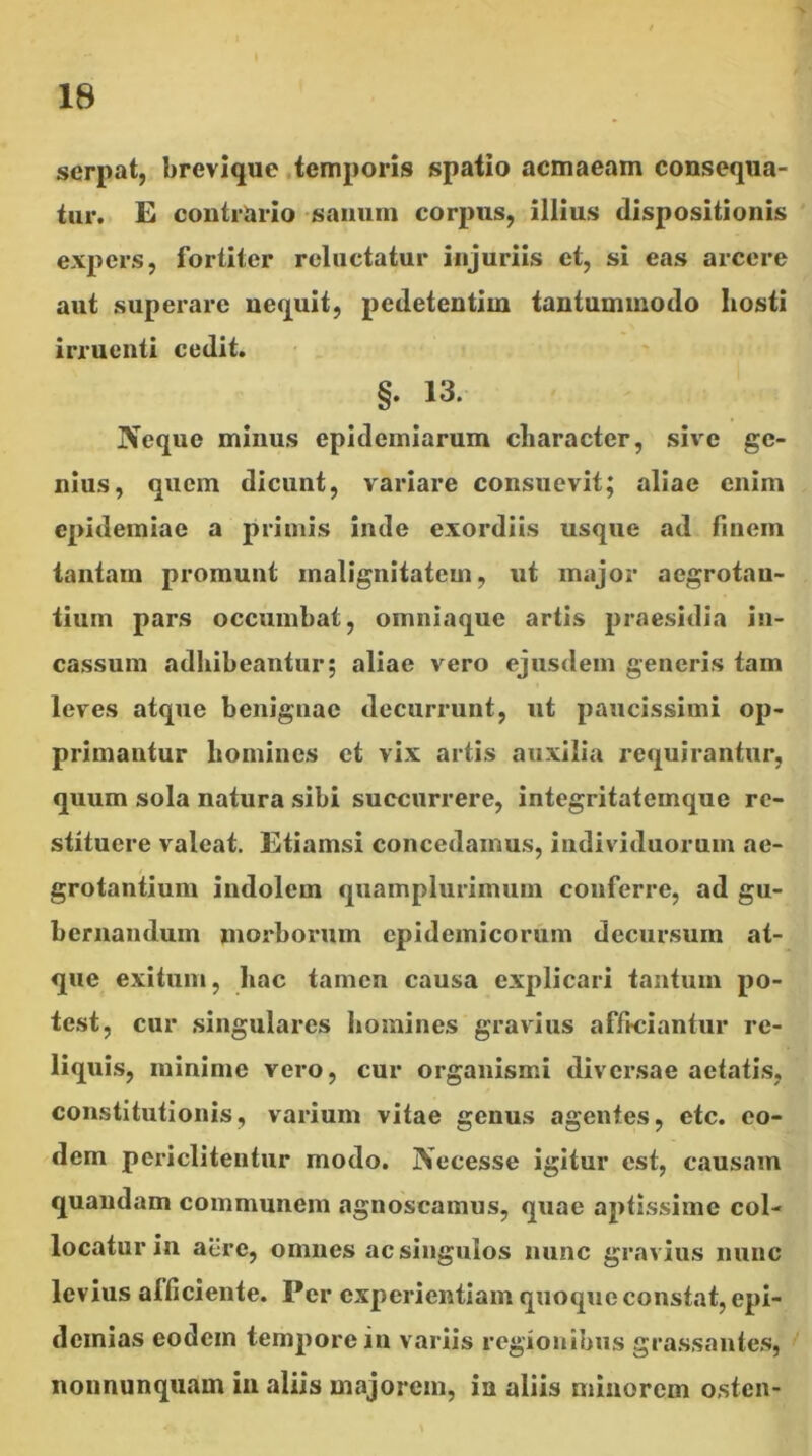 serpat, brevique .temporis spatio acmaeam consequa- tur. E contrario sanum corpus, illius dispositionis expers, fortiter reluctatur injuriis et, si eas arcere aut superare nequit, pedetentim tantummodo hosti irruenti cedit. §. 13. Neque minus epideiniarum character, sive ge- nius, quem dicunt, variare consuevit; aliae enim epidemiae a primis inde exordiis usque ad fmem tantam promunt malignitatem, ut major aegrotan- tium pars occumbat, omniaque artis praesidia in- cassum adhibeantur; aliae vero ejusdem generis tam leves atque benignae decurrunt, nt paucissimi op- primantur homines et vix artis auxilia requirantur, quum sola natura sibi succurrere, integritatemque re- stituere valeat. Etiamsi concedamus, individuorum ae- grotantium indolem quamplurimuin conferre, ad gu- bernandum morborum epidemicorum decursum at- que exitum, hac tamen causa explicari tantum po- test, cur singulares homines gravius affteiantur re- Iiqui,s, minime vero, cur organismi diversae aetatis, constitutionis, varium vitae genus agentes, etc. eo- dem periclitentur modo. jVecesse igitur est, causam quandam communem agnoscamus, quae aptissime col- locatur in aere, omnes ac singulos nunc gravius nunc levius afficiente. Per experientiam quoque constat, epi- dcinias eodem tempore in variis regionibus grassantes, nonnunquam in aliis majorem, ia aliis minorem osten-