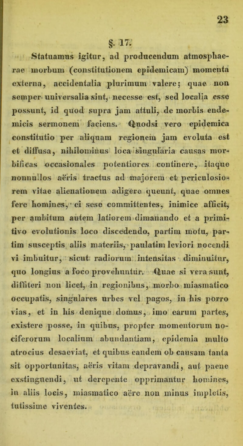 §. 17; Statuamus igitur, ad producendum atmospliae- rae morbum (constitutionem epidemicam) momenta externa, accidentalia plurimum valere; quae non scmpcr-universalia sint,-necessc'est, sed localiia esse possunt, id quod supi*a jam attuli, de morbis-ende- micis sermoneni’ faciens. Qnodsi vero epidemica constitutio per aliquam regionem jam evoluta est et diffusa, nihilominus loca (Singularia causas mor- bificas occasionales potentiores continere, itaque nonnullos aeris tractus ad majorem et; pcriculosio-t rem vitae alienationem adigere queunt, quae omnes fere homines,' ci sese committentes-, inimice afficit, per ambitum autem latiorem>dimanando et a primi- tivo evolutionis loco discedendo, partim motu, par- tim susceptis aliis materiis,-paulatim leviori nocendi vi imbuitur, ' sicut: radiorum. Jntensitas diminuitur, quo longius a foco provehuntur. Quae si vera sunt, diffiteri non licet, in regionibus, morbo miasinatico occupatis, singulares urbes vel pagos, in his porro vias, et in his denique domus, imo carum partes, I existere posse, in quibus, propter momentorum no- ciferorum localium abundantiam, epidemia multo atrocius desaeviat, et quibus eandem ob causam tanta sit opportunitas, aeris vitam depravandi, aut paene exstinguendi, ut derepente opprimantur homines, in aliis locis, miasinatico acre non minus impletis, tutissime viventes.