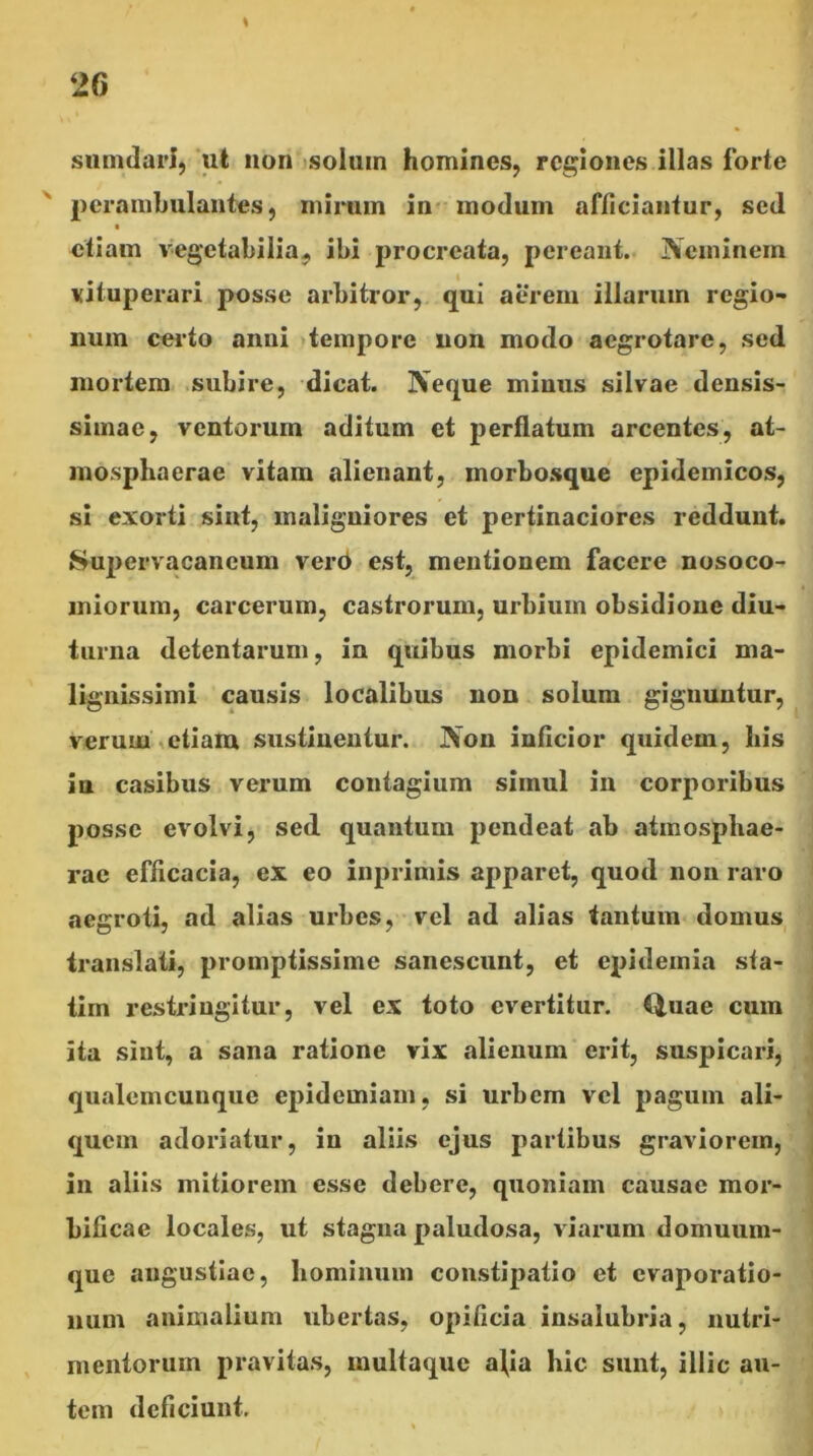 \ simulari,‘ut non <soluin homines, regiones illas forte peranilmlantes, mirum in* modum afficiantur, sed etiam vegetabilia,, ibi procreata, pereant.. Neminem vituperari posse arbitror, qui aerem illarum regio- num certo anni «tempore non modo aegrotare, sed mortem subire, dicat. Neque mimis silvae densis- simae, ventorum aditum et perflatum arcentes, at- mosphaerae vitam alienant, morbosque epidemicos, si exorti sint, maligniores et pertinaciores reddunt. Sujiervacancum ver6 est, mentionem facere nosoco- miorum, carcerum, castrorum, urbium obsidione diu- turna detentarum, in quibus morbi epidemici ma- lignissimi causis localibus non solum gignuntur, verum\etiam sustinentur. Non inficior quidem, his in casibus verum contagium simul in corporibus posse evolvi, sed quantum pendeat ab atmospliae- rac efficacia, ex eo inprimis apparet, quod non raro aegroti, ad alias urbes, vel ad alias tantum domus translati, promptissime sanescunt, et epidemia sta- tim restringitur, vel ex toto evertitur. Q,uae cum ita sint, a sana ratione vix alienum erit, suspicari, qualemcunque epidemiam, si urbem vel pagum ali- quem adoriatur, in aliis ejus partibus graviorem, in aliis mitiorem esse debere, quoniam causae mor- bificae locales, ut stagna paludosa, viarum domuum- que angustiae, hominum constipatio et evaporatio- num animalium ubertas, opificia insalubria, nutri- mentorum pravitas, multaque a\ia hic sunt, illic au- tem deficiunt.