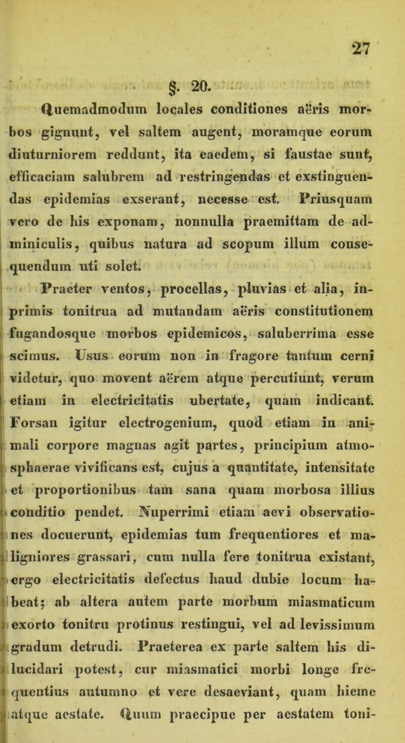 .. 20. ‘ . (iuemadmoduin locales conditiones aeris mor- bos gignunt, vel saltem augent, moramque eorum diuturniorem reddunt, ita eaedem, si faustae sunt, efllcaciam salubrem ad restringendas et exstinguen- das cpidemias exserant, nccesse est. Priusquam vero de his exponam, nonnulla praemittam de ad- miniculis, quibus natura ad scopum illum conse- .quendura uti solet; / ■• ' Praeter ventos, procellas,-pluvias-et alia, in- primis tonitrua ad mutandam aeris constitutionem fugandosque morbos epidemicos, saluberrima esse scimus. Usus, eorum non -in fragore tantum cerni videtur, quo movent aerem atque percutiunt, verum etiam in elcctricitatis ubertate, quam indicant. Forsan igitur electrogenium, quod etiam in ani- mali corpore magnas agit partes, principium atmo- sphaerae vivificans est, cujus 'a quantitate, intensitate et 'proportionibus tam sana quam morbosa illius conditio pendet. Nuperrimi etiam'aevi observatio- nes docuerunt, epidemias tum frequentiorcs et ma- ligniores grassari, cum nulla fere tonitrua existant, ergo elcctricitatis defectus baud dubie locum ba- Ibeat; ab altera autem parte morbum miasmaticum I exorto tonitru protinus restingui, vel ad levissimum gradum detrudi. Praeterea ex parte saltem bis di- lucidari potest, cur iniasmatici morbi longe fre- quentius autumno pt vere desaeviant, quam bieine atque aestate, (iuum praecipue per aestatem toni-
