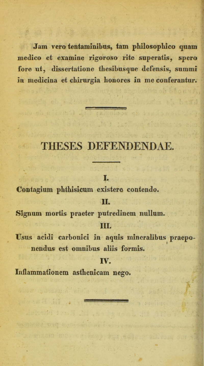 Jam vero tentammibus, tam philosophico quam medico et examine rigoroso rite superatis, spero foro ut, dissertatione thesibusque defensis, summi in medicina et chirurgia honores in me conferantur. THESES DEFENDENDAE. I. Contagium phthisicum existero contendo. II. Signum mortis praeter putredinem nullum. IIL IJsus acidi carbonici in aquis mineralibus praepo- nendus est omnibus aliis formis. IV. Inflammationem asthenicam nego.