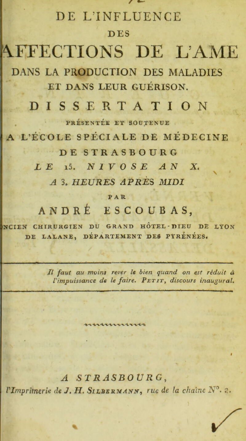 DE L'INFLUENCE DES AFFECTIONS DE DAME DANS LA PRODUCTION DES MALADIES ET DANS LEUR GUÉRISON. DISSERTATION PRÉSENTÉE ET SOUTENUE A L’ÉCOLE SPÉCIALE DE MÉDECINE DE STRASBO UR G LE i5. NIVOSE AN X \ A 3» HEURES APRÈS MIDI PAR ANDRÉ ESCOUBAS, NCIEN CHIRURGIEN DU GRAND HOTEL DIEU DE LYON DE EAEANE, DÉPARTEMENT DES PYRÉNÉESé II faut au mains rever le bien quand on est réduit à Vimpuissance de le faire. Petit, discours inaugural. A STRASBOURG,