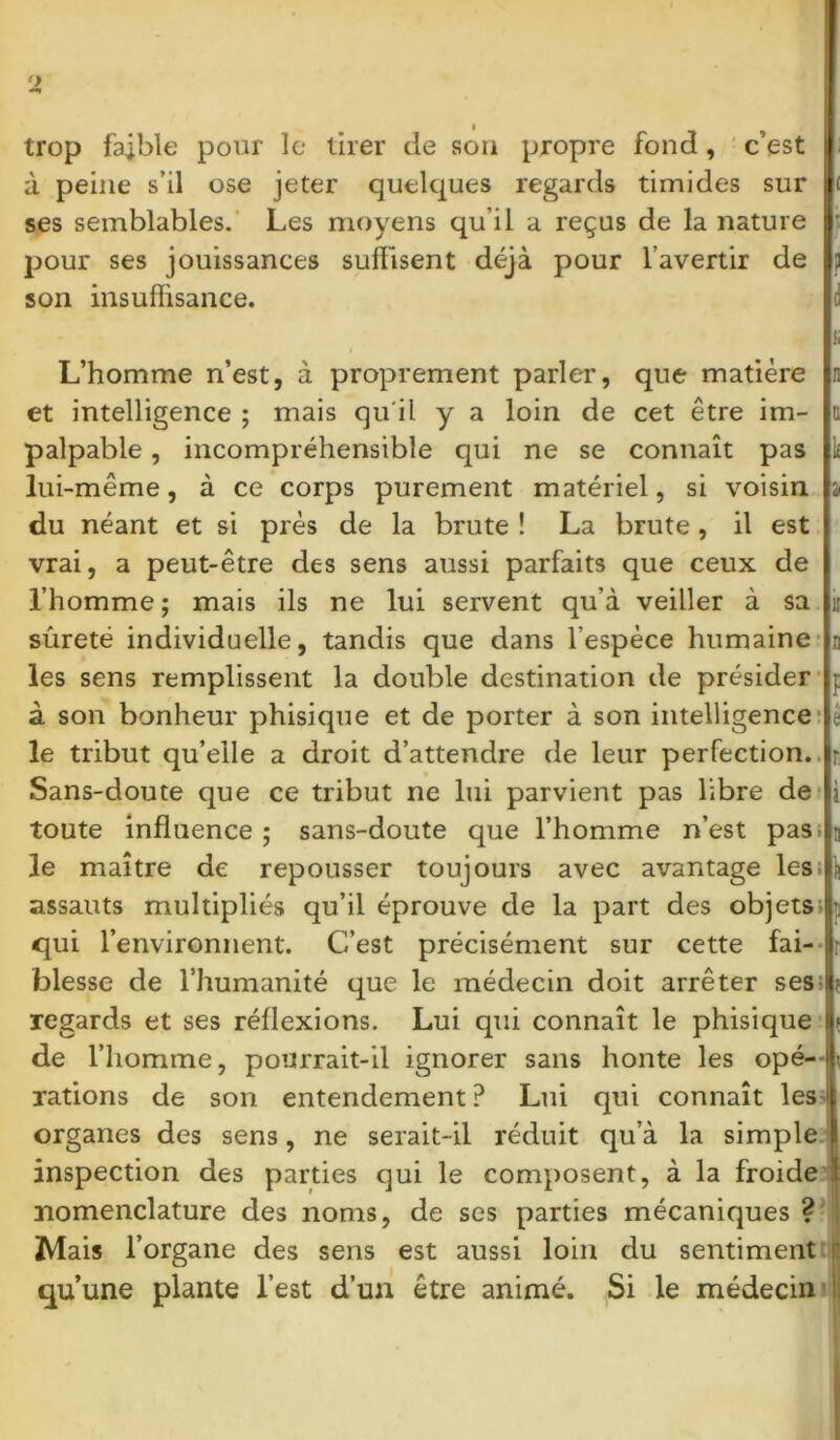 trop faible pour le tirer de son propre fond, c’est à peine s’il ose jeter quelques regards timides sur ses semblables. Les moyens qu'il a reçus de la nature pour ses jouissances suffisent déjà pour l’avertir de son insuffisance. L’homme n’est, à proprement parler, que matière et intelligence ; mais qu'il y a loin de cet être im- u palpable, incompréhensible qui ne se connaît pas lui-même, à ce corps purement matériel, si voisin a du néant et si près de la brute ! La brute, il est vrai, a peut-être des sens aussi parfaits que ceux de l’homme ; mais ils ne lui servent qu’à veiller à sa h sûreté individuelle, tandis que dans l’espèce humaine j les sens remplissent la double destination de présider à son bonheur phisique et de porter à son intelligence é le tribut qu’elle a droit d’attendre de leur perfection. Sans-doute que ce tribut ne lui parvient pas libre de toute influence ; sans-doute que l’homme n’est pas; le maître de repousser toujours avec avantage les; assauts multipliés qu’il éprouve de la part des objets qui l’environnent. C’est précisément sur cette fai- blesse de l’humanité que le médecin doit arrêter ses I regards et ses réflexions. Lui qui connaît le phisique \ de l’homme, pourrait-il ignorer sans honte les opé-l rations de son entendement ? Lui qui connaît les1 organes des sens, ne serait-il réduit qu’à la simple inspection des parties qui le composent, à la froide { nomenclature des noms, de ses parties mécaniques ? Mais l’organe des sens est aussi loin du sentiment qu’une plante l’est d’un être animé. Si le médecin li