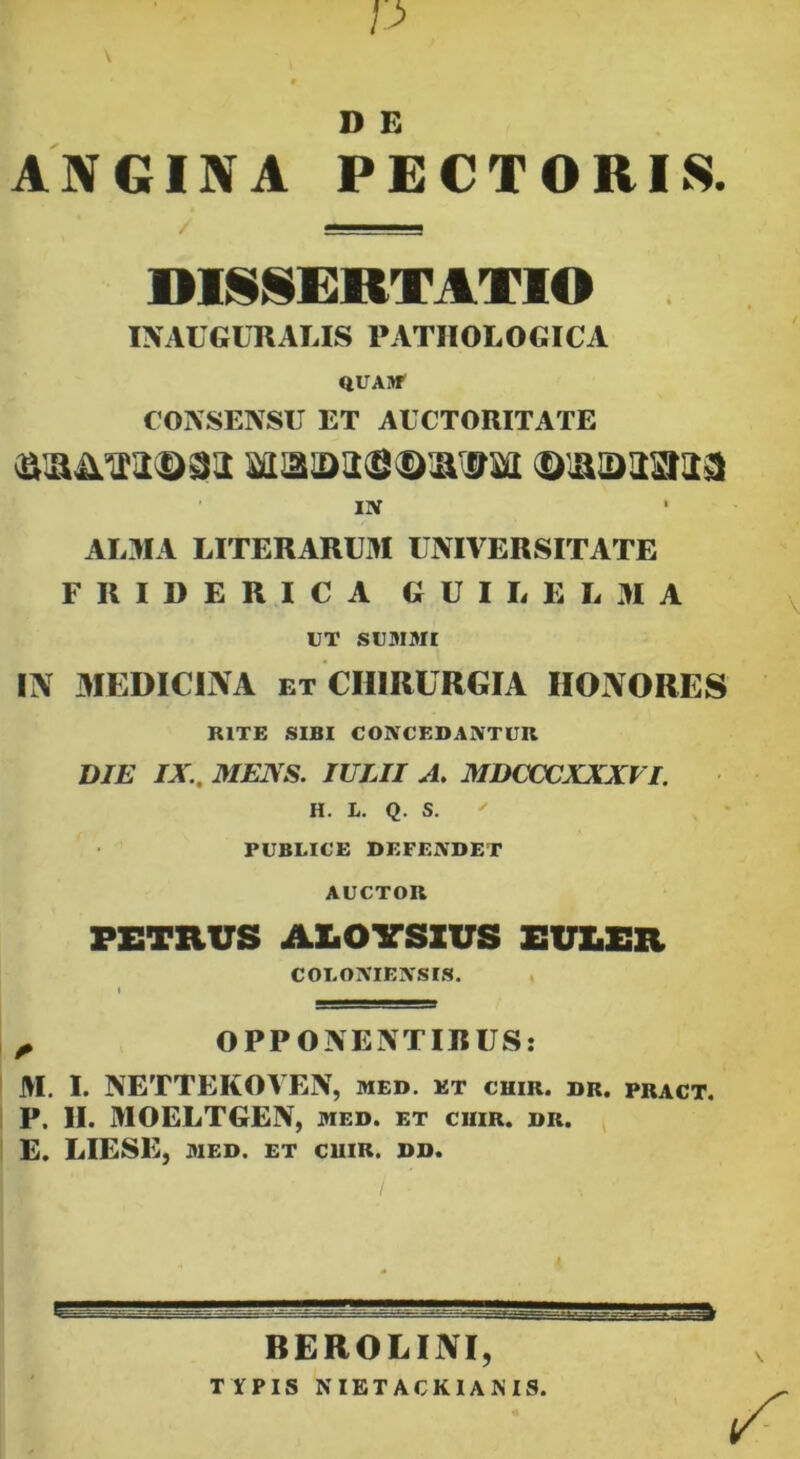 p \ D E ANGINA PECTORIS. DISSERTATIO INACGCRALIS PATHOLOGICA QUAM1 CONSENSU ET AUCTORITATE Bma>a«®ir0w ©laiaasiaai IN • ALMA LITE RARUM UNIVERSITATE F R I D E R I C A GUILELMA UT SUMMI IN MEDICINA et CHIRURGIA IIONORES RITE SIBI CONCEDANTUR DIE IX., MENS. IULII A. MDCCCXXXVI. H. L. Q. S.  PUBLICE DEFENDET AUCTOR PETRUS AlaOVSXUS EULER COI.ONIENSIS. ^ OPPONENTIRUS: M. I. NETTEKOVEN, med. et cuir. dr. pract. P. II. MOELTGEN, med. et ciiir. dr. E. LIESE, MED. ET CUIR. DD. BEROLINI, TYPIS NIETACKIAMS.