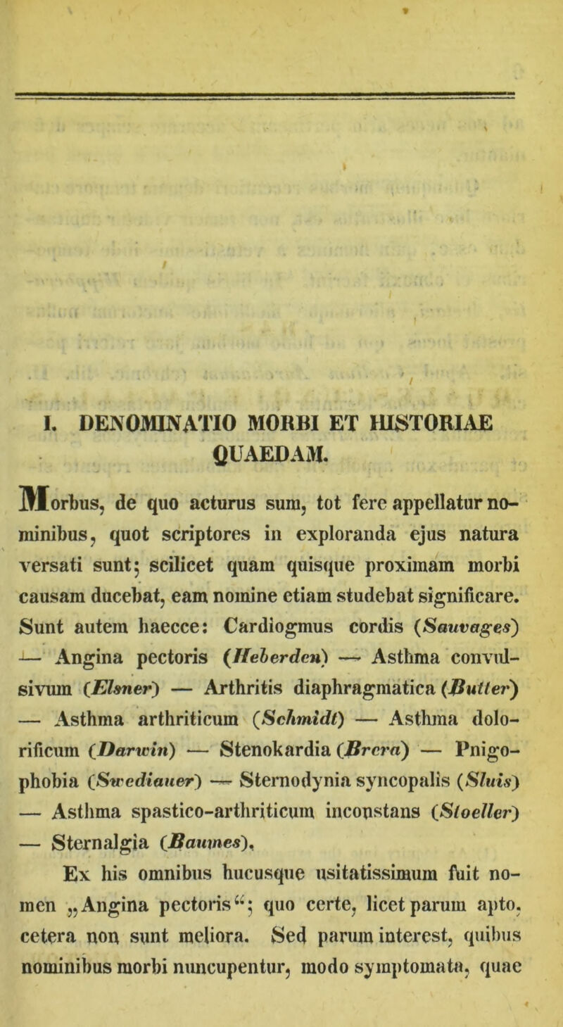 / I. DENOMINATIO MORBI ET HISTORIAE QUAEDAM. Morbus, de quo acturus sura, tot fere appellatur no- minibus, quot scriptores in exploranda ejus natura versati sunt 5 scilicet quam quisque proximam morbi causam ducebat, eam nomine etiam studebat significare. Sunt autem haecce: Cardiogmus cordis (Sauvages) Angina pectoris (Heberden) — Asthma convul- sivurn (Efaner) — Arthritis diaphragmatica (.Jiutter) — Asthma arthriticum (Schmidt) — Asthma dolo- rificum (Darwin) — Stenokardia (Brcra) — Pnigo- phobia (Swcdiauer^ Sternodynia syncopalis (Sluis) — Asthma spastico-arthriticum inconstans iStoeller) — Sternalgia (Baumcs), Ex his omnibus hucusque usitatissimum ftiit no- men „ Angina pectoris44; quo certe, licet parum apto, cetera non sunt meliora. Sed parum interest, quibus nominibus morbi nuncupentur, modo symptomata, quae
