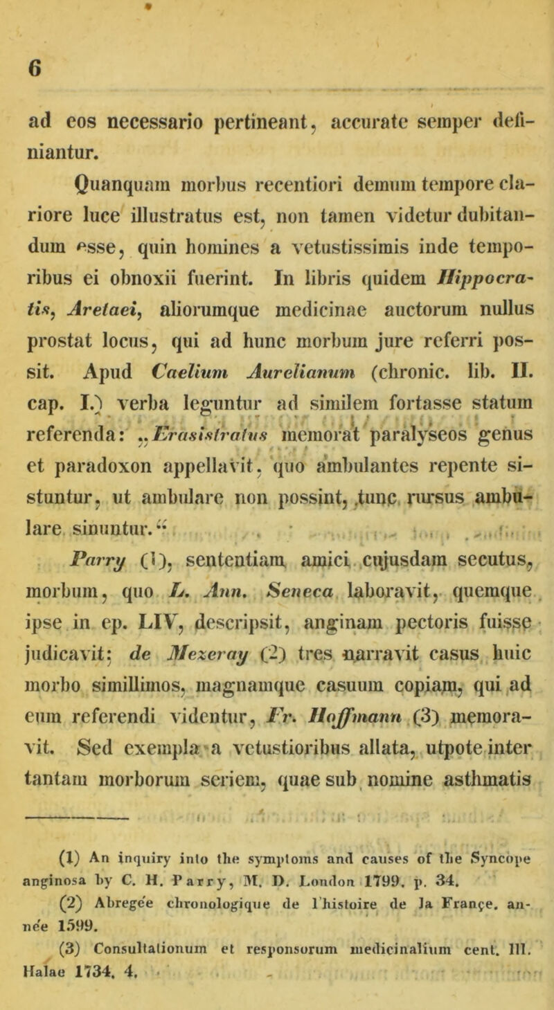ad eos necessario pertineant, accurate semper deli- mantur. Quanquam morbus recentiori demum tempore cla- riore luce illustratus est, non tamen videtur dubitan- dum *sse, quin homines a vetustissimis inde tempo- ribus ei obnoxii fuerint. In libris quidem Hippocra- tis, Aretaei, aliorumque medicinae auctorum nullus prostat locus, qui ad hunc morbum jure referri pos- sit. Apud Caelium Aurelianum (chronie. Iib. II. cap. I.') verba leguntur ad similem fortasse statum * • .. . y • v j i .• k » \ referenda: ,,Erasistrafus memorat paralyseos genus et paradoxon appellavit, quo ambulantes repente si- stuntur, ut ambulare non possint, .tunc rursus ambu- lare sinuntur.“ . • , , Parry (1), sententiam .amici cujusdain secutus, morbum, quo L. Ann. Seneca laboravit, quemque ipse in ep. LIV, descripsit, anginam pectoris fuisse judicavit: de Mexeray (2) tres narravit casus huic morbo simillimos, magnamque casuum copiam, qui ad eum referendi videntur, IV. Hoffmann (3) memora- vit. Sed exempla a vetustioribus allata, utpote inter tantam morborum seriem, quae sub nomine asthmatis Ii ... i ■ I• ! , '.. (X) An inquiry inio the symploms and causes of tlie Syncope anginosa l»y C. H. Parry, M. D. London 1799. p. 34. (2) Abregee clironologique de 1 histoire de Ja Frange, an- ime 1599. (3) Consultationum et responsorum medicinalium cent. 111. Kalae 1734. 4.