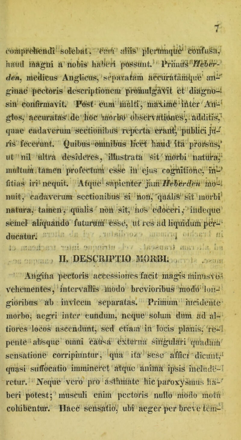 rompridfendi solebat. Tute’ aifts' plertimque' confuga,; haud Magni a nobis lifem*rt possunt. Priinirs;//e&er- </en, medicus Anglicus, separatam aecuratiimtpie an- ginae pectoris descriptionem promulgabit et diagnO-i sin confirmavit. Post eum midti, maxime ihter Aii- * I * glos, accuratas' de hoc morbo OlteefvatiMies, additis. v quae cadaverum sectionibus reperta erant', publici ju- ris fecerunt. Quibus omnibus licet haud ita proiteiis,’ ut nil ultra desideres, illustrata sit morbi natura, multum tamen profectum esse in ejus cognitione, in-' fitias iri nequit. Atque sapienter jam'Ilebcrdcn Mo- nuit, cadaverum sectionibus si non, quali Asit morbi natura, tamen j qualis non sit, nos edoceri,* iiideque semel aliquando futurum' esse, ut res ad liquidum per- ducatur. ‘1 ’ ifin i i »fi> H. DESCRIPTIO MOHBI. Attgiha pectoris accessiones facit magis mintisttri vehementes, intervallis Modo brevioribus modo lon- gioribus ab invicem separatas. Primum incidente morbo: aegri inter eundum, neque solum dmn ad al- tiores locos ascendunt, sed etiam in locis planis, re- pente absque omni ‘causa externa singulari quadaM sensatione corripiuntur, qua ita sese affici dicunt,*1 qnasi suffocatio immineret atque anima ipsis include- retur. Neque vero pro asthmate hic paroxysmus ha-' beri potest5 musculi enim pectoris nullo niodo motu coliibentur. Haec sensatio, ubi aeger per breve tem-
