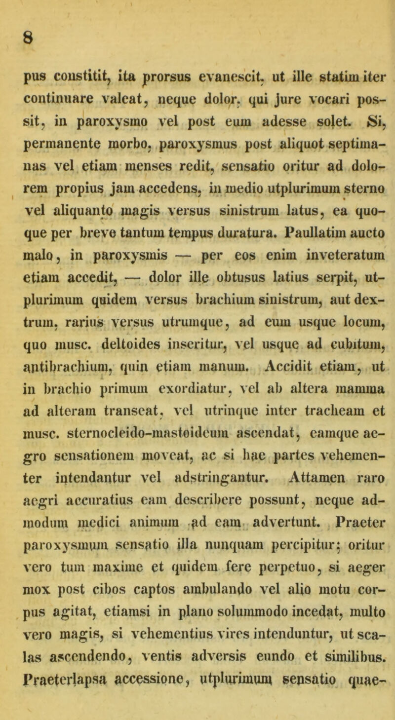pus constitit, ita prorsus evanescit, ut ille statimiter continuare valeat, neque dolor, qui jure vocari pos- sit, in paroxysmo vel post eum adesse solet. Si, permanente morbo, paroxysmus post aliquot septima- nas vel etiam menses redit, sensatio oritur ad dolo- rem propius jam accedens, in medio utplurimum sterno vel aliquanto magis versus sinistrum latus, ea quo- que per breve tantum tempus duratura. Paullatim aucto malo, in paroxysmis — per eos enim inveteratum etiam accedit, — dolor ille obtusus latius serpit, ut- plurimum quidem versus brachium sinistrum, aut dex- trum, rarius versus utrumque, ad eum usque locum, quo musc. deltoides inseritur, vel usque ad cubitum, antibrachium, quin etiam manum. Accidit etiam, ut in brachio primum exordiatur, vel ab altera mamma ad alteram transeat, vel utrinquc inter tracheam et musc. sternocleido-mastoideum ascendat, eainque ae- gro sensationem moveat, ac si hae partes vehemen- ter intendantur vel adstringantur. Attamen raro aegri accuratius eam describere possunt, neque ad- modum medici animum ad eam advertunt. Praeter paroxysmum sensatio jlla nunquam percipitur: oritur vero tum maxime et quidem fere perpetuo, si aeger mox post cibos captos ambulando vel alio motu cor- pus agitat, etiamsi in plano solummodo incedat, multo vero magis, si vehementius vires intenduntur, ut sca- las ascendendo, ventis adversis eundo et similibus. Praeterlapsa accessione, utplurimuin sensatio quae-