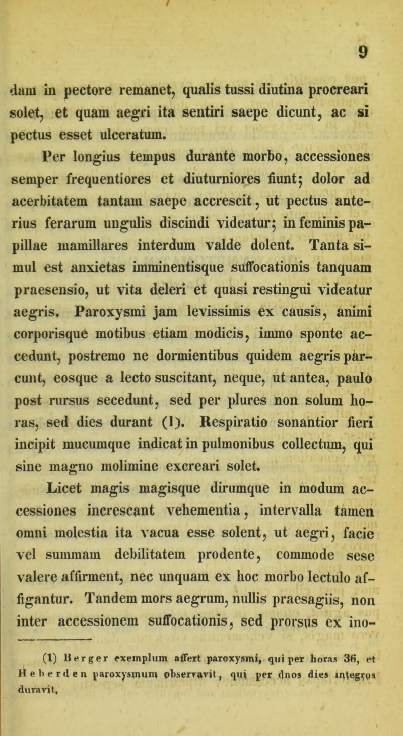 / dam in pectore remanet, qualis tussi diutina procreari solet, et quam aegri ita sentiri saepe dicunt, ac si pectus esset ulceratum. Per longius tempus durante morbo, accessiones sernper frequentiores et diuturniores fiunt; dolor ad acerbitatem tantam saepe accrescit, ut pectus ante- rius ferarum ungulis discindi videatur; in feminis pa- pillae mamillares interdum valde dolent. Tanta si- mul est anxietas imminentisque suffocationis tanquam praesensio, ut vita deleri et quasi restingui videatur aegris. Paroxysmi jam levissimis ex causis, animi corporisque motibus etiam modicis, iinmo sponte ac- cedunt, postremo ne dormientibus quidem aegris par- cunt, eosque a lecto suscitant, neque, ut antea, paulo post rursus secedunt, sed per plures non solum ho- ras, sed dies durant (I). Respiratio sonantior fieri incipit mucumque indicat in pulmonibus collectum, qui sine magno molimine excreari solet. Licet magis magisque dirumque in modum ac- cessiones increscant vehementia, intervalla tamen omni molestia ita vacua esse solent, ut aegri, facie vel summam debilitatem prodente, commode sese valere affirment, nec unquam ex hoc morbo lectulo af- figantur. Tandem mors aegrum, nullis praesagiis, non inter accessionem suffocationis, sed prorsus ex ino- (1) Berger exemplum affert paroxysmi, qui per horas 3fi, et Heberden paroxysjnum observavit, qui per dnos dies integro* duravit.
