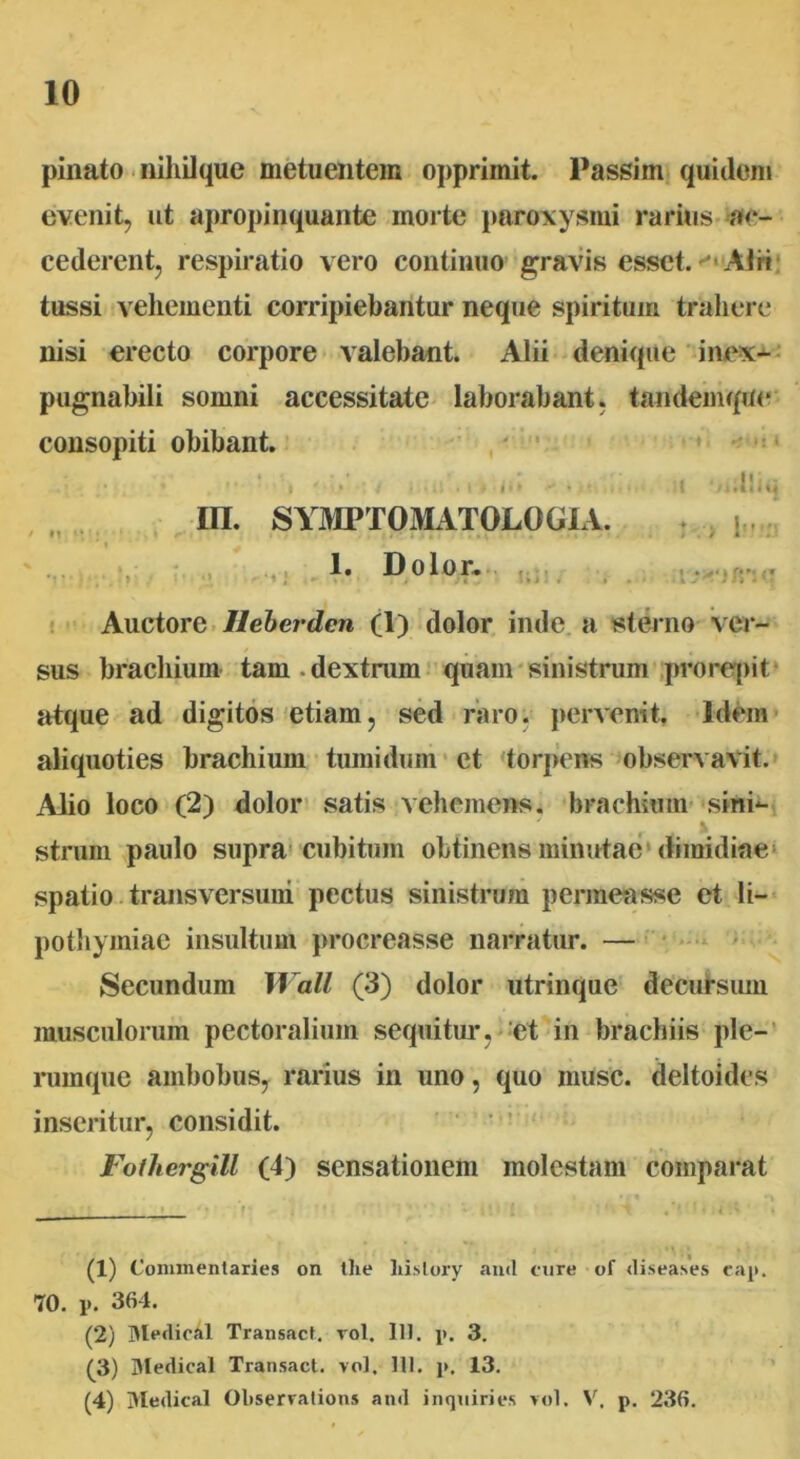 pinato nihilque metuentem opprimit. Passim quidem evenit, ut apropinquante morte paroxysmi rarius ac- cederent, respiratio vero continuo gravis esset. AI ri tussi vehementi corripiebantur neque spiritum trahere nisi erecto corpore valebant. Alii denique inex- pugnabili somni accessitate laborabant, tandemque consopiti obibant. . / * , *■ t * • • / <* « <««)< t ‘ii.liiq m. SYMPTOMATOLOGIA. : | 1. Dolor. •/: * Auctore Ileberden (1) dolor inde, a sterno ver- sus brachium tam.dextrum quam sinistrum prorepit atque ad digitos etiam, sed raro, pervenit. Idem aliquoties brachium tumidum et torpens observavit. Alio loco (2) dolor satis vehemens, brachium sini*- , • strum paulo supra cubitum obtinens minutae dimidiae spatio transversum pectus sinistrum permeasse et li- pothymiae insultum procreasse narratur. — Secundum Wall (3) dolor utrinque decursum musculorum pectoralium sequitur, et in brachiis ple- rumque ambobus, rarius in uno, quo musc. deltoides inseritur, considit. Fofhergill (4) sensationem molestam comparat (1) Connnentaries on tlie liistory and cure of diseases eap. 70. p. 364. (2) Blcdieal Transact. vol. 111. p. 3. (3) Medical Transact. vol. 111. p, 13. (4) Medical Oliservations and inquines vol. V. p. 236.