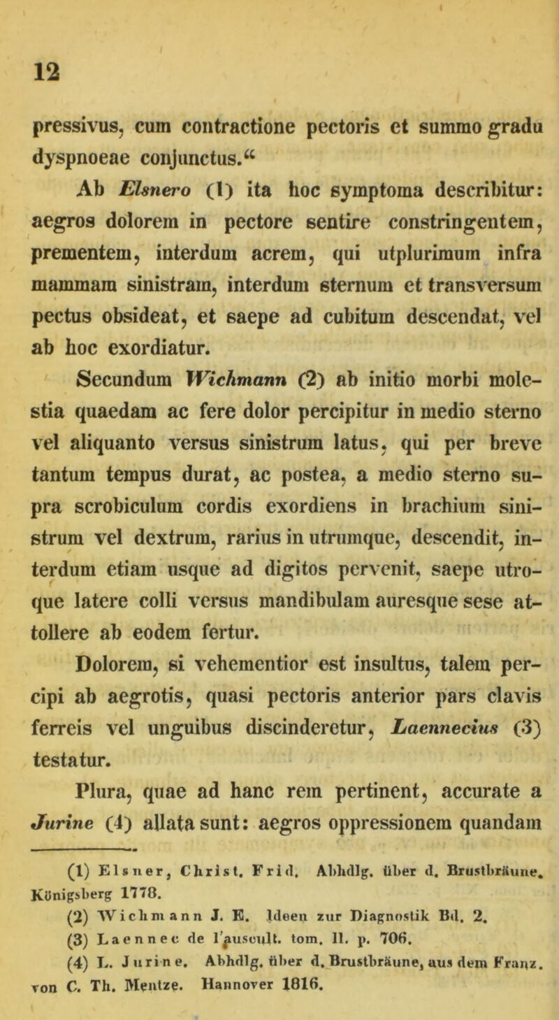12 pressivus, cum contractione pectoris et summo gradu dyspnoeae conjunctus.a Ab Elsnero (l) ita hoc symptoma describitur: aegros dolorem in pectore sentire constringentem, prementem, interdum acrem, qui utplurimuin infra mammam sinistram, interdum 6ternum ct transversum pectus obsideat, et saepe ad cubitum descendat, vel ab hoc exordiatur. Secundum Wichmann (2) ab initio morbi mole- stia quaedam ac fere dolor percipitur in medio sterno vel aliquanto versus sinistrum latus, qui per breve tantum tempus durat, ac postea, a medio sterno su- pra scrobiculum cordis exordiens in brachium sini- strum vel dextrum, rarius in utrumque, descendit, in- terdum etiam usque ad digitos pervenit, saepe utro- que latere colli versus mandibulam auresque sese at- tollere ab eodem fertur. Dolorem, si vehementior est insultus, talein per- cipi ab aegrotis, quasi pectoris anterior pars clavis ferreis vel unguibus discinderetur, Laennecius (3) testatur. Plura, quae ad hanc rem pertinent, accurate a Jurine (4) allata sunt: aegros oppressionem quandam (1) Eis ner, Christ, Frid, Abhdlg. liber <1. BrustbrKune. Kdnigsberg 1778. (2) Wichmann J. E. Ideen zur Diagnostik Bil, 2. (3) Laennec fle 1 jusculi- tom. 11. p. 706. (4) L. Jurine. Abhdlg. iiber d, Brustbriiune, «u.i dem Franz. Ton C. Th. Mentze. Hannover 1816.