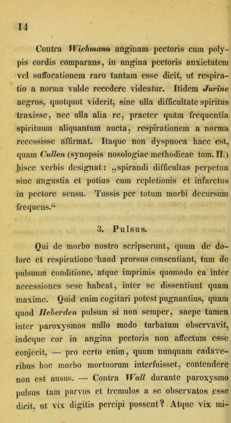 Contra Wichmann anginam pectoris cum poly- pis cordis comparans, in angina pectoris anxietatem vel suffocationem raro tantam esse dicit, ut respira- tio a norma valde recedere videatur. Itidem Jurine i aegros, quotquot viderit, sine ulla difficultate spiritus traxisse, nec ulla alia re, praeter quam frequentia spirituum aliquantum aucta, respirationem a nonna recessisse affirmat. Itaque non dyspnoea haec est, quam Cullen (synopsis nosologiae methodicae tom. II.) Jiisce verbis designat: „spirandi difficultas perpetua sine angustia et potius cum repletionis et infarctus in pectore sensu. Tussis per totum morbi decursum frequens.^ 3. Pulsus. Qui de morbo nostro scripserunt, quum de do- lore et respiratione haud prorsus consentiant, tum de pulsuum conditione, atque imprimis quomodo ea inter accessiones sese habeat, inter se dissentiunt quam maxime. Quid enim cogitari potest pugnantius, quam quod Ilebcrden pulsum si non semper, saepe tamen inter paroxysmos nullo modo turbatum observavit, indeque cor in angina pectoris non affectum esse conjecit, — pro certo enim, quum nunquam cadave- ribus hoc morbo mortuorum interfuisset, contendere non est ausus. — Contra Wall durante paroxysmo pulsus tam parvos et tremulos a se observatos esse dicit, ut vix digitis percipi possent ? Atque vix mi-