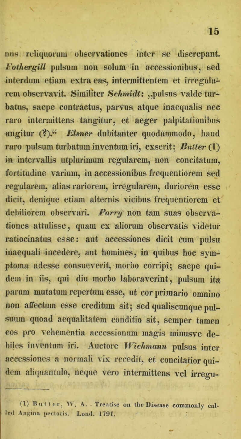 nns reliquorum observationes inter se discrepant. rothergill pulsum non solum in accessionibus, sed interdum etiain extra eas, intermittentem et irregula- rem observavit. Similiter Schmidt: ,,pulsus valde tur- batus, saepe contractus, parvus atque inaequalis nec raro intermittens tangitur, et aeger palpitationibus angitur (?).u Elsner dubitanter quodammodo, haud raro pulsum turbatum inventum iri, exserit; Buller (\) in intervallis utplurimum regularem, non concitatum, fortitudine varium, in accessionibus frequentiorem sed regularem, alias rariorem, irregularem, duriorem esse dicit, denique etiam alternis vicibus frequentiorem et debiliorem observari. Parry non tam suas observa- tiones attulisse, quam ex aliorum observatis videtur ratiocinatus esse; aut accessiones dicit cum pulsu inaequali incedere, aut homines, in quibus hoc sym- ptoma adesse consueverit, morbo corripi; saepe qui- dem in iis, qui diu morbo laboraverint, pulsum ita parum mutatum repertum esse, ut cor primario omnino non affectum esse creditum sit; sed qualiscunque pul- suum quoad aequalitatem conditio sit, semper tamen eos pro vehementia accessionum magis ininusve de- biles inventum iri. Auctore Wichmann pulsus inter accessiones a normali vix recedit, et concitatior qui- dem aliquantulo, neque vero intermittens vel irregu- (l) 15u i t er, W'. A. • Treatise on the Disease commonly cal* led Angina pectoris. Lond. 1791. :