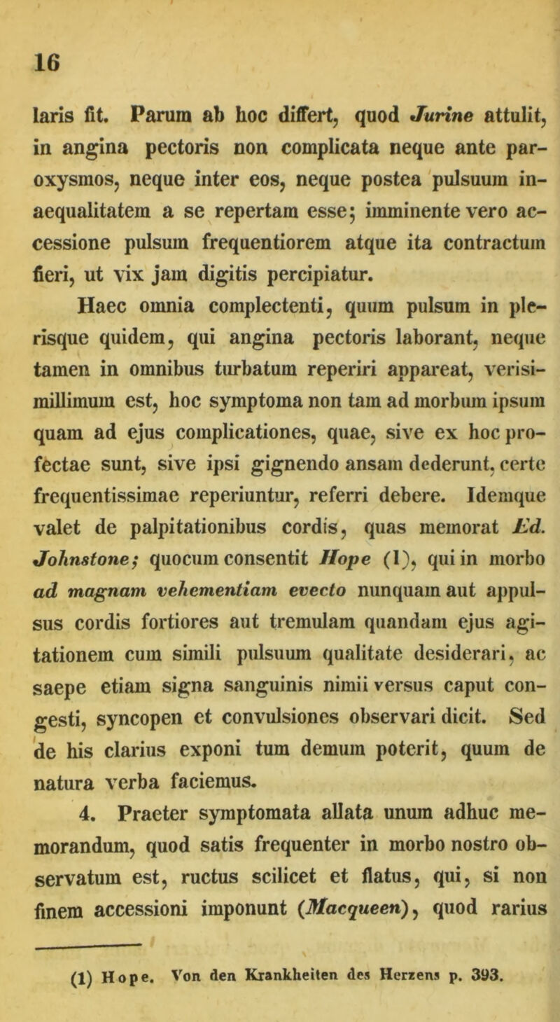 laris fit. Parum ab hoc differt, quod Jurine attulit, in angina pectoris non complicata neque ante par- oxysmos, neque inter eos, neque postea pulsuum in- aequalitatem a se repertam esse; imminente vero ac- cessione pulsum frequentiorem atque ita contractum fieri, ut vix jam digitis percipiatur. Haec omnia complectenti, quum pulsum in ple- risque quidem, qui angina pectoris laborant, neque tamen in omnibus turbatum reperiri appareat, verisi- milliinum est, hoc symptoma non tam ad morbum ipsum quam ad ejus complicationes, quae, sive ex hoc pro- fectae sunt, sive ipsi gignendo ansam dederunt, certe frequentissimae reperiuntur, referri debere. Idemque valet de palpitationibus cordis, quas memorat Ld. Jolinstone; quocum consentit Hope (I), qui in morbo ad magnam vehementiam evecto nunquam aut appul- sus cordis fortiores aut tremulam quandam ejus agi- tationem cum simili pulsuum qualitate desiderari, ac saepe etiam signa sanguinis nimii versus caput con- gesti, syncopen et convulsiones observari dicit. Sed de his clarius exponi tum demum poterit, quum de natura verba faciemus. 4. Praeter symptomata allata unum adhuc me- morandum, quod satis frequenter in morbo nostro ob- servatum est, ructus scilicet et flatus, qui, si non finem accessioni imponunt (Macqueen), quod rarius (1) Hope. Von den Krankheiten des Herzens p. 393.