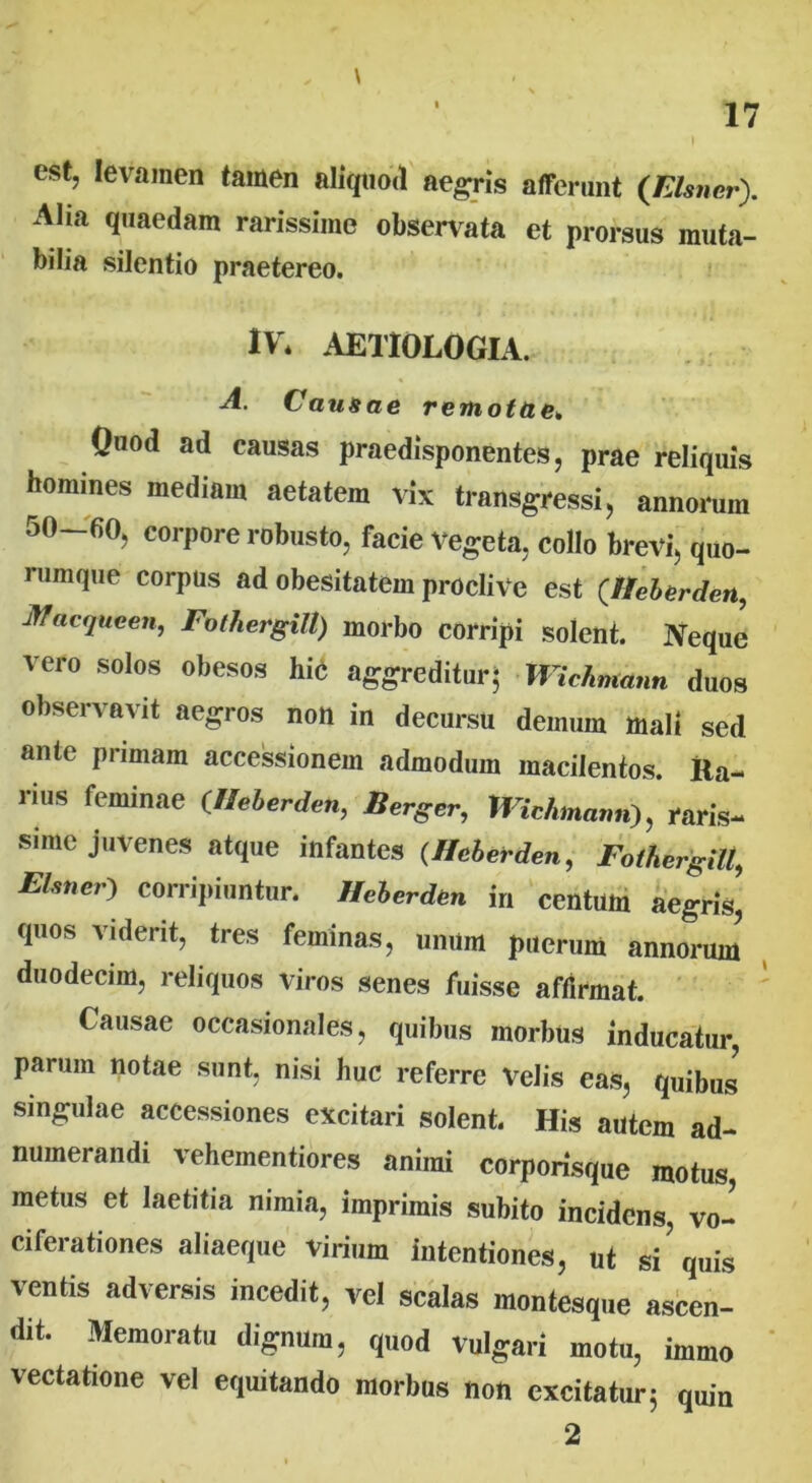 est, levamen tamen aliquod aegris afferunt (Elsner). Alia quaedam rarissime observata et prorsus muta- bilia silentio praetereo. IV* AETIOLOGIA. A. Causae remotae. Quod ad causas praedisponentes, prae reliquis homines mediam aetatem vix transgressi, annorum 50-fiO, corpore robusto, facie vegeta, collo brevi, quo- rumque corpus ad obesitatem proclive est (.Heberden, Jffacqueen, Fothergill) morbo corripi solent. Neque vero solos obesos hi6 aggreditur- Wichmann duos observavit aegros non in decursu demum mali sed ante primam accessionem admodum macilentos. Ra- rius feminae (Heberden, Berger, Wichmann), raris- sime juvenes atque infantes (Heberden, Fothergill, ELmcr) corripiuntur. Heberden in centum aegris,' quos vident, tres feminas, unum puerum annorum duodecim, reliquos viros senes fuisse affirmat. Causae occasionales, quibus morbus inducatur, parum notae sunt, nisi huc referre Velis eas, quibus singulae accessiones excitari solent. Ili* autem ad- numerandi vehementiores animi corporisque motus, metus et laetitia nimia, imprimis subito incidens, vo- ciferationes aliaeque virium intentiones, ut si'quis ventis adversis incedit, vel scalas montesque ascen- dit. Memoratu dignum, quod vulgari motu, immo vectatione vel equitando morbus non excitatur 5 quin 2