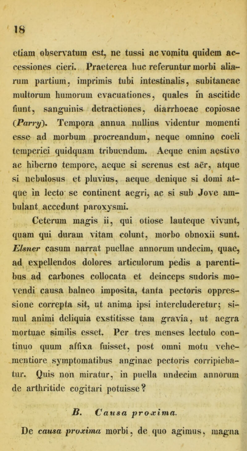 etiam observatum est, ne tussi ac vomitu quidem ac- cessiones cieri. Praeterea huc referuntur morbi alia- rum partium, imprimis tubi intestinalis, subitaneae multorum humorum evacuationes, quales in ascitide fiunt, sanguinis detractiones, diarrhoeae copiosae CParry). Tempora annua nullius videntur momenti esse ad morbum procreandum, neque omnino coeli temperiei quidquam tribuendum. Aeque enim aestivo ac hiberno tempore, aeque si serenus est aer, atque si nebulosus et pluvius, aeque denique si domi at- que in lecto se continent aegri, ac si sub Jove am- bulant accedunt paroxysmi. Ceterum magis ii, qui otiose lauteque vivunt, quam qui duram vitam colunt, morbo obnoxii sunt. Elsner casum narrat puellae annorum undecim, quae, ad expellendos dolores articulorum pedis a parenti- bus ad carbones collocata et deinceps sudoris mo- vendi causa balneo imposita, tanta pectoris oppres- sione correpta sit, ut anima ipsi intercluderetur} si- mul animi deliquia exstitisse tam gravia, ut aegra mortuae similis esset. Per tres menses lectulo con- tinuo quum affixa fuisset, post omni motu vehe- mentiore symptomatibus anginae pectoris corripieba- tur. Quis non miratur, in puella undecim annorum de arthritide cogitari potuisse? B. Causa proxima. De causa proxima morbi, de quo agimus, magna