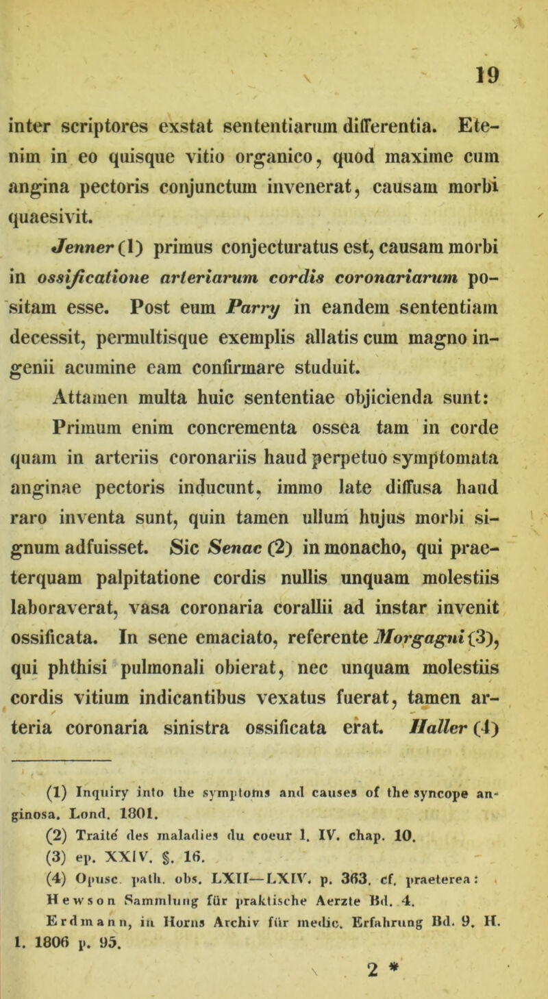 inter scriptores exstat sententiarum differentia. Ete- nim in eo quisque vitio organico, quod maxime cum angina pectoris conjunctum invenerat, causam morbi quaesivit. Jenner(l) primus conjecturatus est, causam morbi in ossificatione arteriarum cordis coronariarum po- sitam esse. Post eum Parry in eandem sententiam decessit, permultisque exemplis allatis cum magno in- genii acumine eam confirmare studuit. Attamen multa huic sententiae objicienda sunt: Primum enim concrementa ossea tam in corde quam in arteriis coronariis haud perpetuo symptomata anginae pectoris inducunt, immo late diffusa haud raro inventa sunt, quin tamen ullum hujus morbi si- gnum adfuisset. Sic Senae (2) in monacho, qui prae- terquam palpitatione cordis nullis unquam molestiis laboraverat, vasa coronaria corallii ad instar invenit ossificata. In sene emaciato, referente Morgagni (3), qui phthisi pulmonali obierat, nec unquam molestiis cordis vitium indicantibus vexatus fuerat, tamen ar- / - teria coronaria sinistra ossificata erat. Haller (4) (1) Inquiry into the symptoma and causes of the syncope an- ginosa. Lond. 1801. (2) Traite des maladies du coeur 1. IV. chap. 10. (3) ep. XXIV. §. 16. (4) Opusc. patii, obs. LXIb—LXIV. p. 363. cf. praeterea: Hewson Sammlung fdr praktische Aerzte Bd. 4. Erdmann, in Horas Archiv fiir medie. Erfahrung Bd. 9. H. I. 1806 p. 95. \ 2 *