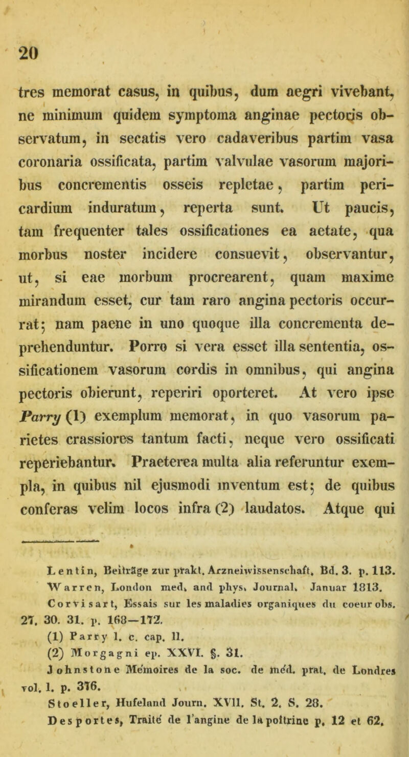 tres memorat casus, in quibus, dum aegri vivebant, I ne minimum quidem symptoma anginae pectoris ob- servatum, in secatis vero cadaveribus partim vasa coronaria ossificata, partim valvulae vasorum majori- bus concrementis osseis repletae, partim peri- cardium induratum, reperta sunt. Ut paucis, tam frequenter tales ossificationes ea aetate, qua morbus noster incidere consuevit, observantur, ut, si eae morbum procrearent, quam maxime mirandum esset, cur tam raro angina pectoris occur- rat 5 nam paene in uno quoque illa concrementa de- prehenduntur. Porro si vera esset illa sententia, os- sificationem vasorum cordis in omnibus, qui angina pectoris obierunt, reperiri oporteret. At vero ipse Parry (1) exemplum memorat, in quo vasorum pa- rietes crassiores tantum facti, neque vero ossificati reperiebantur. Praeterea multa alia referuntur exem- pla, in quibus nil ejusmodi inventum est 5 de quibus conferas velim locos infra (2) laudatos. Atque qui Lentin, BeitrSge zur ptakt. Arznenvissenscliaft, Bd. 3. p. 113. W arr en, London med. and pliys» Journal. Januar 1813. Corvi sart, Essais sur les inaladies organiques du coeurobs. 2T. 30. 31. p. 168—172. (1) Parry 1. c. cap. 11. (2) Morgagni ep. XXVI. §. 3l. Johnstone Melnoires de la soc. de me'd. prat. de Londres vol. 1. p. 3T6. Stoeller, Hufelnnd Journ. XVII, St. 2. S. 28. Des portes, Traite de 1’angine delapoltrine p, 12 et 62,