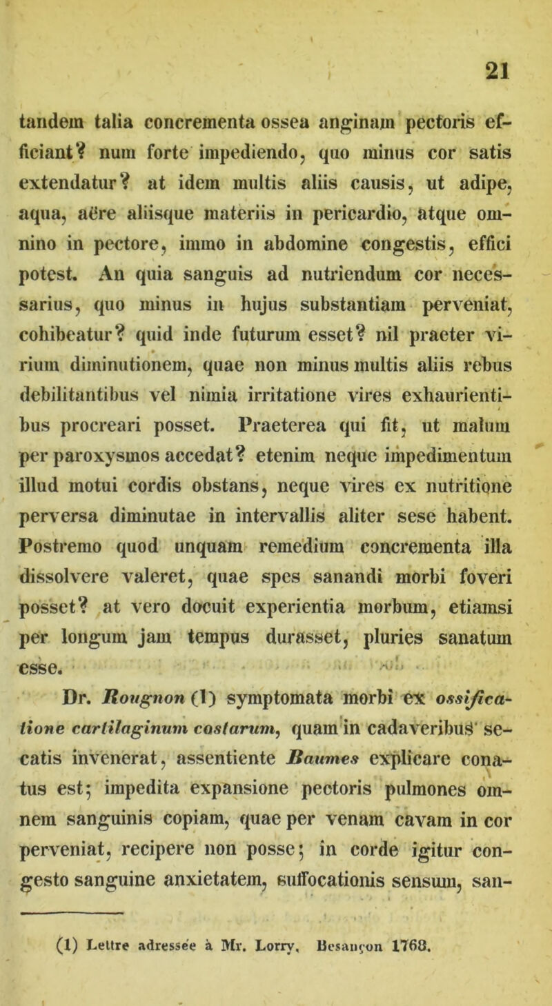tandem talia concrementa ossea anginam pectoris ef- ficiant? num forte impediendo , quo minus cor satis extendatur? at idem multis aliis causis, ut adipe, aqua, atfre aliisque materiis in pericardio, atque om- nino in pectore, immo in abdomine congestis, effici potest. An quia sanguis ad nutriendum cor neces- sarius, quo minus in hujus substantiam perveniat, cohibeatur? quid inde futurum esset? nil praeter vi- rium diininutionem, quae non minus multis aliis rebus debilitantibus vel nimia irritatione vires exhaurienti- bus procreari posset. Praeterea qui fit, ut malum per paroxysmos accedat? etenim neque impedimentum illud motui cordis obstans, neque vires ex nutritione perversa diminutae in intervallis aliter sese habent. Postremo quod unquam remedium concrementa illa dissolvere valeret, quae spes sanandi morbi foveri posset? at vero docuit experientia morbum, etiamsi per longum jam tempus durasset, pluries sanatum esse. > Dr. Rougnon (1) symptomata morbi ex ossifica- tione cartilaginum castarum, quam in cadaveribus se- catis invenerat, assentiente Baumes explicare cona- tus est; impedita expansione pectoris pulmones om- nem sanguinis copiam, quae per venam cavam in cor perveniat, recipere non posse; in corde igitur con- gesto sanguine anxietatem, suffocationis sensum, san- (1) Leltre adressee a Mr. Lorrv, Uesaiifon 1760.