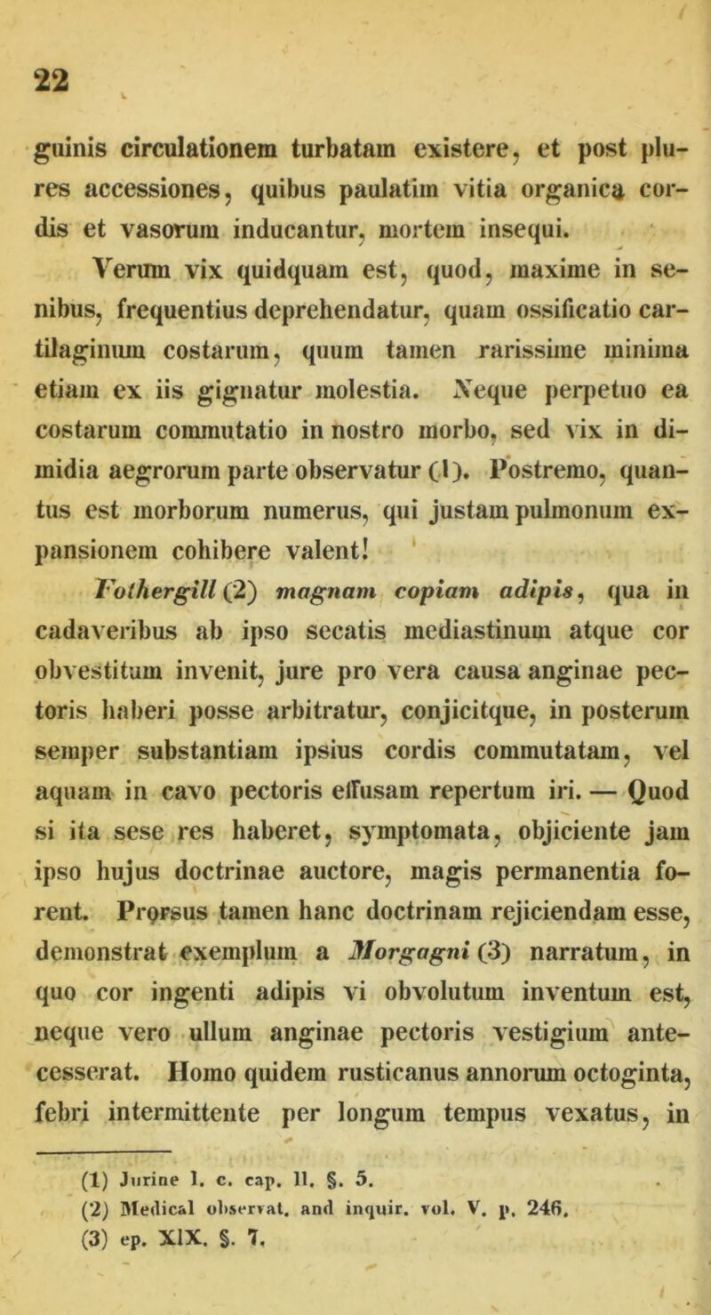 guinis circulationem turbatam existere, et post plu- res accessiones, quibus paulatim vitia organica cor- dis et vasorum inducantur, mortem insequi. Verum vix quidquam est, quod, maxime in se- nibus, frequentius deprehendatur, quam ossificatio car- tilaginum costarum, quum tamen rarissime minima etiam ex iis gignatur molestia. Ve que perpetuo ea costarum commutatio in nostro morbo, sed vix in di- midia aegrorum parte observatur (I). Postremo, quan- tus est morborum numerus, qui justam pulmonum ex- pansionem cohibere valent! Tothergill (2) magnam copiam adipis, qua iil cadaveribus ab ipso secatis mediastinum atque cor obvestitum invenit, jure pro vera causa anginae pec- toris haberi posse arbitratur, conjicitque, in posterum semper substantiam ipsius cordis commutatam, vel aquam in cavo pectoris elFusam repertum iri. — Quod si ita sese res haberet, symptomata, objiciente jam ipso hujus doctrinae auctore, magis permanentia fo- rent. PrpFsus tamen hanc doctrinam rejiciendam esse, demonstrat exemplum a Morgagni (3) narratum, in quo cor ingenti adipis vi obvolutum inventum est, neque vero ullum anginae pectoris vestigium ante- cesserat. Homo quidem rusticanus annorum octoginta, febri intermittente per longum tempus vexatus, in (1) Jnrine 1. c. cap, 11. §. 5. (2) Medical observat, and inquir. vol. V. p, 246. (3) ep. XIX. §. 7,