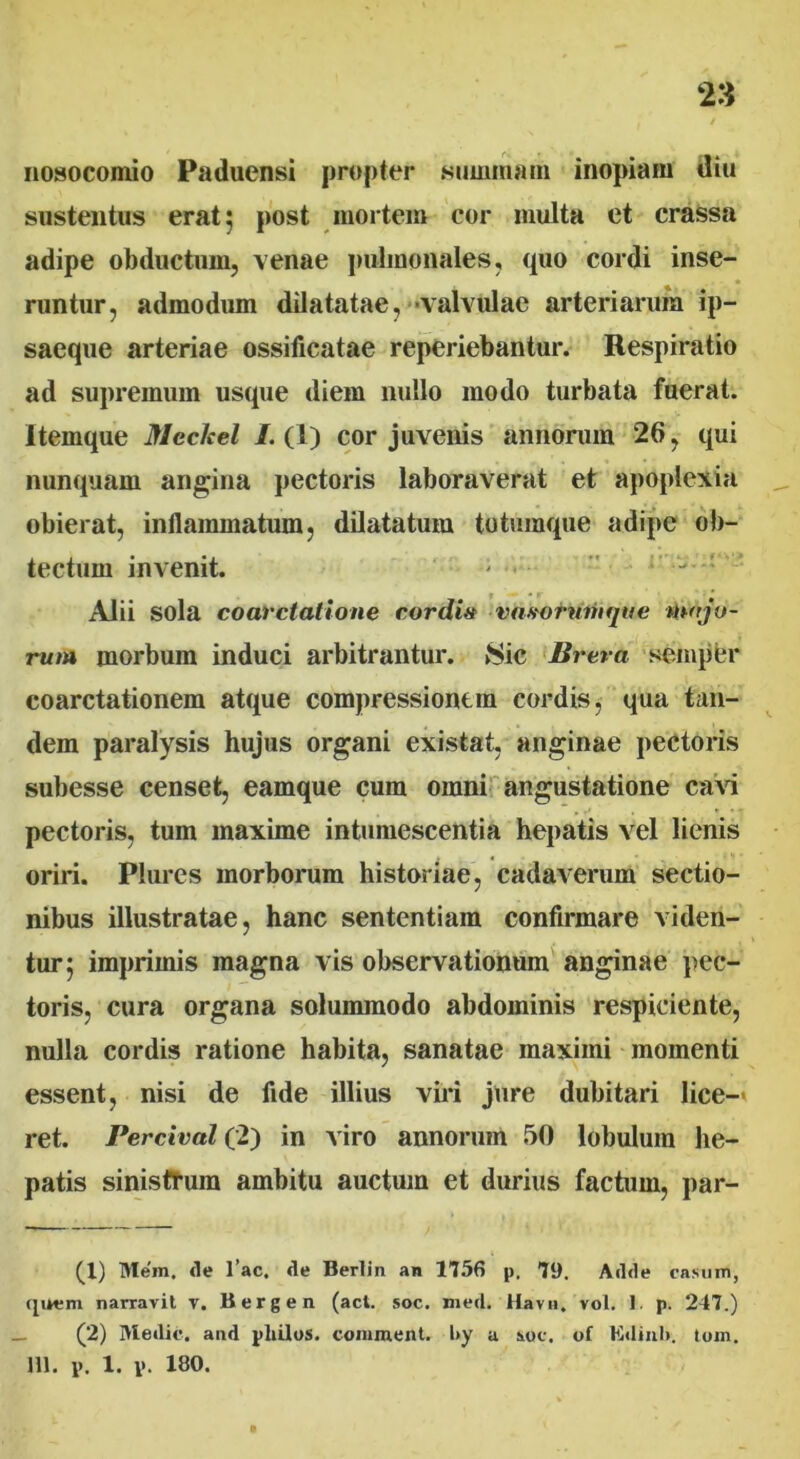 nosocomio Paduensi propter summam inopiam diu sustentus erat 5 post mortem cor inulta et crassa adipe obductum, venae pulmonales, quo cordi inse- runtur, admodum dilatatae, valvulae arteriarum ip- saeque arteriae ossificatae reperiebantur. Respiratio ad supremum usque diem nullo modo turbata fuerat. Itemque Neclcel /.(1) cor juvenis annorum 26, qui nunquam angina pectoris laboraverat et apoplexia obierat, inflammatum, dilatatum totumque adipe ob- tectum invenit. - Alii sola coarctatione cordi# vasornnifjne majo- rum morbum induci arbitrantur. Sic lirera semper coarctationem atque compressionem cordis, qua tan- dem paralysis hujus organi existat, anginae pectoris subesse censet, eamque cum omni angustatione cavi pectoris, tum maxime intumescentia hepatis vel lienis oriri. Plures morborum historiae, cadaverum sectio- nibus illustratae, hanc sententiam confirmare viden- tur 5 imprimis magna vis observationum anginae pec- toris, cura organa solummodo abdominis respiciente, nulla cordis ratione habita, sanatae maximi momenti essent, nisi de fide illius viri jure dubitari lice- ret. Percival (2) in viro annorum 50 lobulum he- patis sinistrum ambitu auctum et durius factum, par- (1) Mem. de l’ac. de Berlin an 1756 p. 79. Adde casum, quem narravit v. Bergen (aci. soc. med. Havu, vol. 1. p. 247.) (2) Medie, and pliilos. comment. l>y a soc. of Kdinl». toni, m. i>. 1.1>. 180.